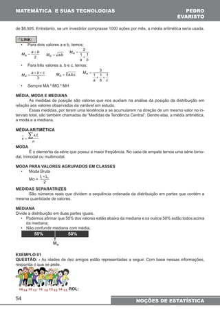 MATEMÁTICA E SUAS TECNOLOGIAS PEDRO 
de $8,926. Entretanto, se um investidor comprasse 1000 ações por mês, a média aritmética seria usada. 
LINK: 
• Para dois valores a e b, temos: 
+ 
M a b A 
+ + 
M a b c A 
54 
2 
= 
MG = a.b 
2 
+ 
MH 1 1 
a b 
= 
• Para três valores a, b e c, temos: 
3 
= 
M 3 a.b.c G = 
3 
+ + 
MH 1 1 1 
a b c 
= 
• Sempre MA ³ MG ³ MH 
MÉDIA, MODA E MEDIANA 
As medidas de posição são valores que nos auxliam na análise da posição da distribuição em 
relação aos valores observados da variável em estudo. 
Essas medidas, por terem uma tendência a se acumularem na direção de um mesmo valor no in-tervalo 
total, são também chamadas de “Medidas de Tendência Central”. Dentre elas, a média aritmética, 
a moda e a mediana. 
MÉDIA ARITMÉTICA 
Σ x f 
x = 
i i n 
MODA 
É o elemento da série que possui a maior freqüência. No caso de empate temos uma série bimo-dal, 
trimodal ou multimodal. 
MODA PARA VALORES AGRUPADOS EM CLASSES 
• Moda Bruta 
Mo = 
li + Li 
2 
MEDIDAS SEPARATRIZES 
São números reais que dividem a sequência ordenada da distribuição em partes que contém a 
mesma quantidade de valores. 
MEDIANA 
Divide a distribuição em duas partes iguais. 
• Podemos afi rmar que 50% dos valores estão abaixo da mediana e os outros 50% estão todos acima 
da mediana; 
• Não confundir mediana com média; 
EXEMPLO 01 
QUESTÃO: - As idades de dez amigos estão representadas a seguir. Com base nessas informações, 
responda o que se pede. 
R OL: 
EVARISTO 
NOÇÕES DE ESTATÍSTICA 
 