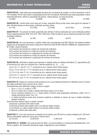 MATEMÁTICA E SUAS TECNOLOGIAS PEDRO 
QUESTÃO 05 - João sabe que a população de peixe em um tanque de criação, no início de janeiro, é de 4 
mil unidades. No fim de outubro a população já era de 9 mil peixes. Admitindo que essa população cresce 
exponencialmente, estime a população de peixes, nesse tanque, no início de junho. 
a) 5000 b) 6000 c) 6500 d) 7500 
QUESTÃO 06 - André pinta uma casa em 6 dias, enquanto Bruno pinta outra casa igual em apenas 3 
dias. Quanto tempo os dois juntos, pintariam as duas casas. 
a) 1 dia b) 2 dias c) 4 dias d) 4,5 dias e) 9 dias 
QUESTÃO 07 - Os preços do metro quadrado das últimas 5 obras realizadas por uma instituição pública 
foram respectivamente: 800, 810, 810, 750 e 780 reais. Pode-se afirmar que a média dos preços do metro 
quadrado obtida é: 
a) 780 b) 790 c) 800 d) 810 
QUESTÃO 08 - Em uma empresa, o salário médio dos empregados é de R$1.000,00. Os salários médios 
pagos aos empregados dos sexos masculino e feminino são de R$1.040,00 e R$840,00, respectivamen-te. 
Então, nessa empresa: 
a) O número de homens é o dobro do número de mulheres. 
b) O número de homens é o triplo do número de mulheres. 
c) O número de homens é o quádruplo do número de mulheres. 
d) O número de mulheres é o triplo do número de homens. 
e) O número de mulheres é o quádruplo do número de homens. 
QUESTÃO 09 - Assinale a opção que expresse a relação entre as médias aritmética ( x ), geométrica (G) 
e harmônica (H), para um conjunto de n valores positivos (X1, X2, ..., Xn): 
a) G ≤ H ≤ x , com G = H = x somente se os n valores forem todos iguais. 
b) G ≤ x ≤ H, com G = x = H somente se os n valores forem todos iguais. 
c) x ≤ G ≤ H, com x = G = H somente se os n valores forem todos iguais. 
d) H ≤ G ≤ x , com H = G = x somente se os n valores forem todos iguais. 
e) x ≤ H ≤ G, com x = H = G somente se os n valores forem todos iguais. 
QUESTÃO 10 - Dados os números reais positivos a e b, sua média harmônica h é definida como o inverso 
da média aritmética dos inversos de a e de b. 
Considerando essa definição, julgue os itens a seguir: 
• Se a = 7 e b = 5, então h  35 ; 
• Se b é o dobro de a, então a média harmônica entre a e b é 4a/3; 
• Se os números positivos a, b, c, nesta ordem, formam uma progressão aritmética, então 1/b é a 
média harmônica entre 1/a e 1/c; 
• A média harmônica entre dois números positivos e distintos é menor do que a média aritmética 
desses números. 
Qual dos itens abaixo indica a ordem correta? 
a) Apenas o primeiro item está errado 
b) Os dois primeiro itens estão certo e os demais estão errados 
c) O primeiro e o ultimo estão certos e os demais estão errados 
d) Apenas o último item está certo 
QUESTÃO 11 - Um carro percorre a metade de um trecho com 60 km/h e a outra metade com 120 km/h. 
Qual a velocidade média do carro para o trecho todo? 
a) 75 km/h b) 80 km/h c) 90 km/h d) 95 km/h 
QUESTÃO 12 - (ENEM) - Em sete de abril de 2004, um jornal publicou o ranking de desmatamento, con-forme 
56 
o gráfico, da chamada Amazônia Legal, integrada por nove estados. 
EVARISTO 
NOÇÕES DE ESTATÍSTICA 
 