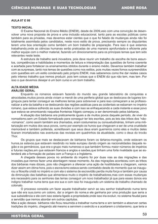 59 
CIÊNCIAS HUMANAS E SUAS TECNOLOGIAS 
HISTÓRIA GERAL 
ANDRÉ ROSA 
AULA 07 E 08 
TEXTO INICIAL 
O Exame Nacional do Ensino Médio (ENEM), desde de 2009,veio com uma convicção de desen-volver 
uma nova proposta de prova e uma inclusão educacional, tanto para as escolas públicas como 
também para as privadas, mas devemos estar cientes que o que foi falado de mudanças ainda não foi 
totalmente assimilada pelos candidatos, neste novo estilo de prova, precisando sempre os disputantes 
terem uma boa orientação como também um bom trabalho de preparação. Para isso é que estamos 
trabalhando,onde as ciências humanas serão praticadas de uma maneira aprofundada e eficiente pela 
melhor equipe com o melhor material, fazendo um direcionamento para os principais temas que tem sido 
relevantes neste teste. 
A estrutura de trabalho será inovadora, pois deve reunir um trabalho de escolha de bons assun-tos, 
competências e habilidades e momentos de leitura e interpretação das questões de forma coerente 
e acertada para fortalecer os ensinamentos obtidos durante o ensino médio. Devemos também trabalhar 
com as surpresas, tanto nos temas de questões como nos estilos, pois muitas vezes fomos surpreendidos 
com questões em um estilo condenado pelo próprio ENEM, mas saberemos como lhe dar nestes casos 
pelo intenso trabalho que iremos produzir, pois tem coisas que o ENEM diz que não tem, mas tem .Por 
isso o que devemos desejar é um bom curso e um bom trabalho. 
ALTA IDADE MÉDIA 
ANÁLISE GERAL 
Enquanto os romanos estavam fazendo do mundo seu grande laboratório de conquistas e 
atrocidades,muitos povos ainda viviam a mercê de uma periferia global que se deslocava de lugares lon-gínquos 
para tentar conseguir as melhores terras para sobreviver e para isso começaram a se profissio-nalizar 
a arte da batalha e se deslocando das regiões asiáticas para as ocidentais se esbarram no império 
romano, que estava sofrendo as suas divisões e com isso se enfraquecendo a cada instante e esse povo 
que estava se amontoando naquelas fronteiras frágeis começou a ser denominado pelos bárbaros. 
A situação dos bárbaros era praticamente iguais a de muitos povos daquele período, de viver do 
nomadismo,sem um Estado formalizado para conseguir ter leis escritas, pois as leis das tribos dos “não- 
-romanos”, como assim também era chamados, eram costumeiras ou consuetudinárias, tinham uma mili-tarização 
em muitos dos seus povos, como por exemplo os hunos que chegavam a ser de uma crueldade 
memorável e também politeísta, acreditavam que seus deus eram guerreiros como eles e muitos deles 
ficaram imortalizados nas aventuras das revistas em quadrinhos da atualidade, como o deus do trovão 
Thor. 
Os grupos que mais se destacavam de bárbaros foram os tártaros-mongóis, onde estavam os 
hunos,os eslavos,que estavam residindo no leste europeu dando origem as nacionalidades daquela re-gião 
e os germânicos, que era o grupo mais numeroso e que também formou maior números de impérios 
e futuras nações,em que estavam francos e anglos e saxões,que tinham uma forte rivalidade que se es-tenderá 
ate a formação de países com a França e a Inglaterra. 
A chegada desses povos no ambiente do império foi por duas vias as das migrações e das 
invasões,que iremos fazer uma abordagem nesse momento. As das migrações aconteceu com as tribos 
dos bárbaras mais dóceis, pois não chegaram a oferecer uma ação de hostilidades e chegaram, vamos 
dizer assim em ótima hora, pois o escravismo estava sendo combatido desde do momento que se inaugu-rou 
a filosofia cristã no império e com ela o sistema de escravidão perdia muita força e também por causa 
da diminuição das batalhas que alimentava muito o império de trabalhadores,mas com essas mudanças 
era necessário para os senhores das terras conseguir um novo trabalhador já que para esses donos era 
indigno trabalhar numa terra que era sua e com isso foi inaugurado um sistema de trabalho chamado de 
colonato. 
O processo consistia um fazer aquele trabalhador servir ao seu senhor trabalhando numa terra 
que não era sua,como um colono, daí a origem do nome,e ele ganharia por uma produção que seria a 
sua subsistência e ele com isso estaria ligado a propriedade,onde isso iria evoluir, no sistema feudal para 
a servidão que iremos abordar em outros capítulos. 
Mas a ação desses bárbaros não ficou resumida a trabalhar numa terra e sim também a absorver certas 
tradições do império, chegando até mesmo a servirem o exército e a aceitarem o cristianismo, que teria a 
 