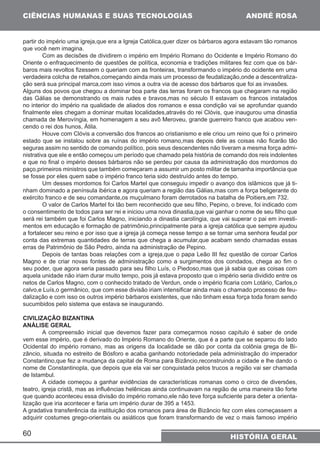 CIÊNCIAS HUMANAS E SUAS TECNOLOGIAS 
partir do império uma igreja,que era a Igreja Católica,quer dizer os bárbaros agora estavam tão romanos 
que você nem imagina. 
Oriente o enfraquecimento de questões de política, economia e tradições militares fez com que os bár-baros 
verdadeira colcha de retalhos,começando ainda mais um processo de feudalização,onde a descentraliza-ção 
Alguns dos povos que chegou a dominar boa parte das terras foram os francos que chegaram na região 
das Gálias se demonstrando os mais rudes e bravos,mas no século II estavam os francos instalados 
no interior do império na qualidade de aliados dos romanos e essa condição vai se aprofundar quando 
finalmente eles chegam a dominar muitas localidades,através do rei Clóvis, que inaugurou uma dinastia 
chamada de Merovíngia, em homenagem a seu avô Meroveu, grande guerreiro franco que acabou ven-cendo 
estado que se instalou sobre as ruínas do império romano,mas depois dele as coisas não ficarão tão 
seguras assim no sentido de comando político, pois seus descendentes não tiveram a mesma força admi-nistrativa 
e que no final o império desses bárbaros não se perdeu por causa da administração dos mordomos do 
paço,primeiros ministros que também começaram a assumir um posto militar de tamanha importância que 
se fosse por eles quem sabe o império franco teria sido destruído antes do tempo. 
exército franco e de seu comandante,os muçulmano foram derrotados na batalha de Poitiers,em 732. 
o consentimento de todos para ser rei e iniciou uma nova dinastia,que vai ganhar o nome de seu filho que 
será rei também que foi Carlos Magno, iniciando a dinastia carolíngia, que vai superar o pai em investi-mentos 
a fortalecer seu reino e por isso que a igreja já começa nesse tempo a se tornar uma senhora feudal por 
conta das extremas quantidades de terras que chega a acumular,que acabam sendo chamadas essas 
erras de Patrimônio de São Pedro, ainda na administração de Pepino. 
Magno e de criar novas fontes de administração como a surgimentos dos condados, chega ao fim o 
seu poder, que agora seria passado para seu filho Luís, o Piedoso,mas que já sabia que as coisas com 
aquela unidade não iriam durar muito tempo, pois já estava proposto que o império seria dividido entre os 
netos de Carlos Magno, com o conhecido tratado de Verdun, onde o império ficaria com Lotário, Carlos,o 
calvo,e Luís,o germânico, que com esse divisão iriam intensificar ainda mais o chamado processo de feu-dalização 
60 
ANDRÉ ROSA 
Com as decisões de dividirem o império em Império Romano do Ocidente e Império Romano do 
mais revoltos fizessem o queriam com as fronteiras, transformando o império do ocidente em uma 
será sua principal marca,com isso vimos a outra via de acesso dos bárbaros que foi as invasões. 
o rei dos hunos, Átila. 
Houve com Clóvis a conversão dos francos ao cristianismo e ele criou um reino que foi o primeiro 
que ele e então começou um período que chamado pela história de comando dos reis indolentes 
Um desses mordomos foi Carlos Martel que conseguiu impedir o avanço dos islâmicos que já ti-nham 
dominado a península ibérica e agora queriam a região das Gálias,mas com a força beligerante do 
O valor de Carlos Martel foi tão bem reconhecido que seu filho, Pepino, o breve, foi indicado com 
em educação e formação de patrimônio,principalmente para a igreja católica que sempre ajudou 
Depois de tantas boas relações com a igreja,que o papa Leão III fez questão de coroar Carlos 
e com isso os outros império bárbaros existentes, que não tinham essa força toda foram sendo 
HISTÓRIA GERAL 
sucumbidos pelo sistema que estava se inaugurando. 
CIVILIZAÇÃO BIZANTINA 
ANÁLISE GERAL 
A compreensão inicial que devemos fazer para começarmos nosso capítulo é saber de onde 
vem esse império, que é derivado do Império Romano do Oriente, que é a parte que se separou do lado 
Ocidental do império romano, mas as origens da localidade se dão por conta da colônia grega de Bi-zâncio, 
situada no estreito de Bósforo e acaba ganhando notoriedade pela administração do imperador 
Constantino,que fez a mudança da capital de Roma para Bizâncio,reconstruindo a cidade e lhe dando o 
nome de Constantinopla, que depois que ela vai ser conquistada pelos trucos a região vai ser chamada 
de Istambul. 
A cidade começou a ganhar evidências de características romanas como o circo de diversões, 
teatro, igreja cristã, mas as influências helênicas ainda continuavam na região de uma maneira tão forte 
que quando aconteceu essa divisão do império romano,ele não teve força suficiente para deter a orienta-lização 
que iria acontecer e faria um império durar de 395 a 1453. 
A gradativa transferência da instituição dos romanos para área de Bizâncio fez com eles começassem a 
adquirir costumes grego-orientais ou asiáticos que foram transformando de vez o mais famoso império 
 
