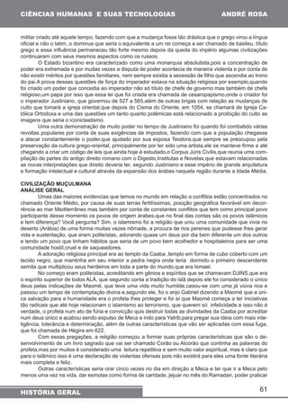 61 
CIÊNCIAS HUMANAS E SUAS TECNOLOGIAS 
HISTÓRIA GERAL 
ANDRÉ ROSA 
militar criado até aquele tempo, fazendo com que a mudança fosse tão drástica que o grego virou a língua 
oficial e não o latim, o dominus que seria o equivalente a um rei começa a ser chamado de basileu, título 
grego e essa influência permaneceu tão forte mesmo depois da queda do império algumas civilizações 
continuaram com seus mesmos aspectos como os russos. 
O Estado bizantino era caracterizado como uma monarquia absolutista,pois a concentração de 
poder era extremada e por muitas vezes a disputa de poder acontecia de maneira violenta e por conta de 
não existir méritos por questões familiares, nem sempre existia a secessão de filho que ascendia ao trono 
do pai.A prova dessas questões de força do imperador estava na situação religiosa por exemplo,quando 
foi criado um poder que concedia ao imperador não só título de chefe de governo mas também de chefe 
religioso,um papa por isso que essa lei que foi criada era chamada de cesaropapismo,onde o criador foi 
o imperador Justiniano, que governou de 527 a 565,além de outras brigas com relação as mudanças de 
culto que tomará a igreja oriental,que depois do Cisma do Oriente, em 1054, se chamará de Igreja Ca-tólica 
Ortodoxa e uma das questões um tanto quanto polêmicas está relacionado a proibição do culto as 
imagens que seria o iconiclastismo. 
Uma outra demonstração de muito poder no tempo de Justiniano foi quando foi combatido várias 
revoltas populares por conta de suas exigências de impostos, fazendo com que a população chegasse 
a atacar constantemente o poder,que ajudado por sua esposa Teodora,que sempre se preocupou pela 
preservação da cultura grego-oriental, principalmente por ter sido uma artista,ele se manteve firme e até 
chegando a criar um código de leis que ainda hoje é estudado,o Corpus Júris Civilis,que reunia uma com-pilação 
de partes do antigo direito romano com o Digesto,Institutas e Novelas,que estavam relacionadas 
as novas interpretações que direito deveria ter, segundo Justiniano e esse império de grande arquitetura 
e formação intelectual e cultural através da expansão dos árabes naquela região durante a Idade Média. 
CIVILIZAÇÃO MUÇULMANA 
ANÁLISE GERAL 
Umas das maiores evidencias que temos no mundo em relação a conflitos estão concentrados no 
chamado Oriente Médio, por causa de suas terras fertilíssimas, posição geográfica favorável em decor-rência 
ao mar Mediterrâneo mas também por conta de constantes conflitos que tem como principal povo 
participante desse momento os povos de origem árabes,que no final das contas são os povos islâmicos 
e tem diferença? Você pergunta? Sim, o islamismo foi a religião que uniu uma comunidade que vivia no 
deserto (Arábia) de uma forma muitas vezes nômade, a procura de rios perenes que pudesse lhes gerar 
vida e sustentação, que eram politeístas, adorando quase um deus por dia bem diferente um dos outros 
e tendo um povo que tinham hábitos que seria de um povo bem acolhedor e hospitaleiros para ser uma 
comunidade hostil,cruel e de saqueadores. 
A adoração religiosa principal era ao templo da Caaba ,templo em forma de cubo coberto com um 
tecido negro, que mantinha em seu interior a pedra negra onde teria dormido o primeiro descendente 
semita que multiplicou seus herdeiros em toda a parte do mundo,que era Ismael. 
No começo eram politeístas, acreditando em gênios e espíritos que se chamavam DJINS,que era 
o espírito superior de todos ALÁ, que segundo conta a tradição do islã depois ele foi considerado o único 
deus pelas indicações de Maomé, que teve uma vida muito humilde,casou-se com uma já viúva rica e 
passou um tempo de contemplação divina e,segundo ele, foi o anjo Gabriel dizendo a Maomé que a úni-ca 
salvação para a humanidade era o profeta lhes proteger e foi aí que Maomé começa a ter iniciativas 
tão radicais que até hoje relacionam o islamismo ao terrorismo, que querem só infelicidade e isso não é 
verdade, o profeta num ato de fúria e convicção quis destruir todas as divindades da Caaba por acreditar 
num deus único e acabou sendo expulso de Meca e indo para Yatrib,para pregar sua ideia com mais inte-ligência, 
tolerância e determinação, além de outras características que vão ser aplicadas com essa fuga, 
que foi chamada de Hégira em 622. 
Com essas pregações, a religião começou a formar suas próprias características que são o de-senvolvimento 
de um livro sagrado que vai ser chamado Corão ou Alcorão que continha as palavras do 
profeta,mas por muitos é considerado uma leitura repetitiva e sem muito valor espiritual, mas é claro que 
para o islâmico isso é uma declaração de violentas ofensas pois não existirá para eles uma fonte literária 
mais completa e feliz. 
Outras características seria orar cinco vezes no dia em direção a Meca e ter que ir a Meca pelo 
menos uma vez na vida, dar esmolas como forma de caridade, jejuar no mês do Ramadan, poder praticar 
 