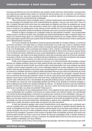 63 
CIÊNCIAS HUMANAS E SUAS TECNOLOGIAS 
HISTÓRIA GERAL 
ANDRÉ ROSA 
heranças germânicas que vem dos bárbaros,que acabam sendo estruturas relacionadas a vida guerreira 
que esses povos acabam tendo criado um conjunto de leis de acordo com os costumes, que diminuía a 
competência dos reis, que eram resquícios do império, economia natural e o comitatus,era uma aliança 
militar que relacionava companheirismo e fidelidade. 
Para continuarmos nossa avaliação sobre o sistema feudal temos que entendermos também so-bre 
sua situação de produção que será fundamentalmente agrícola, mas por que será isso? Como foi 
dito, o Império Romano tinha como base de sustentação as batalhas que foram se acabando por causa 
principalmente de não haver mais oponentes e assim com a falta das guerras tudo foi chegando ao fim 
como o comércio e as cidades,pois a vida urbana só tinha sentido com a movimentação desse comércio 
e com aquelas conquistas existia mercadorias suficientes para que o processo tivesse continuidade. 
Portanto a lógica é simples,com a batalhas fontes de mercadorias e também uma prosperidade 
urbana,já que o comércio irá atrair uma população que estará interessada em obter e negociar esses ma-teriais 
e ao mesmo tempo gerar um crescimento populacional rotineiro de ver nesses centros urbanos e 
como essa lógica caminha bem,pois quando falar de Idade Moderna o Renascimento Urbano estará junto 
com o Renascimento Comercial. 
Com essa situação de decadência comercial gerada pela falta de inimigos militares, os senhores 
em Roma começam a se dirigir para os campos promovendo uma outra vida, onde os interiores teriam 
mais valor que os centros urbanos e assim estava começando aquilo que poderíamos chamar timidamen-te 
de uma feudalização, onde a produção seria ligada a terra, criando a ruralização, fenômeno que tem 
na terra seu principal bem e por isso essa terra sendo chamada de feudo será a fonte de riqueza desse 
novo momento da história, fazendo com que novos trabalhadores comecem a atuar, que serão os servos 
e que a produção, que antes era de larga escala por causa das conquistas agora se tornará de subsistên-cia 
porque o feudo só produz para a existência de seus habitantes e é claro sem excedentes não poderia 
surgir um comércio, pois o mesmos só é feito se tiver muito de uma mercadoria. 
Então você consegue perceber porque os campos ou os interiores ficarão tão povoados e porque 
também as cidades perderam tanto com esse sistema feudal, pois agora a vida existia somente nos feu-dos 
com o controle do senhor feudal, que dividia muitas vezes esse poder com uma entidade que desde 
o império romano estava disposta a ser a única instituição religiosa do mundo ocidental e que ironia do 
destino, fazendo pelo feudalismo mas tendo suas características em muitos casos totalmente ao contrário 
do sistema e a entidade que falo é a Igreja Católica Apostólica Romana,que nasce do sofrimento de Cristo 
e tem a infelicidade de ser constituída por pessoas com um alto poder de corrupção, trocando favores 
com os senhores de terras para poderem manter os servos como servos,pois esses trabalhadores eram 
ligados a terra mas se você observar bem eles eram livres, podendo fazer o que quisessem de suas vidas 
e quem sabe melhorá-las,mas a necessidade de produção,proteção porque o senhor era um chefe mili-tar 
e também por causa de uma manipulação perfeita que tinhas como atuante os membros da Igreja, o 
servo imaginava que estava com aquela condição de vida por um designo de Deus e que seu sofrimento 
ajudará a entrar mais facilmente no reino do céu, que era o sonho de consumo de tudo bom cristão ou 
deveria ser o perdão e as obras de caridade? Deixa para lá. 
O que aconteceu foi que a Igreja ganhava bens, como pagamento por aquilo que ela fazia que era 
a sua manipulação bem sucedida e se tornava ao mesmo tempo uma senhora feudal, mas centralizada 
num tempo de descentralizações, comercial num período sem comércio e com mobilidade, coisa que im-pedia 
de acontecer quando ela fazia a manipulação de dizer que a vida da pessoa já estava definida por 
Deus e se era assim quem sou eu ou quem somos nós para ir de encontro ao designos de Deus, então a 
sociedade com isso se tornava estamental, estratificada ou apenas sem mobilidade, a não ser dentro da 
igreja onde o padre vira bispo e quem sabe vira papa e com isso vira senhor. 
A tudo isso devemos agregar mais outras características como especificar que a produção agrí-cola 
em questão tinha uma produtividade pequena, pois era rudimentar e também deveria atender so-mente 
a subsistência do feudo, mas o que queria o senhor feudal é que ela fosse auto-sufiente, que em 
muitas situações não era por muitos problemas físicos do próprio feudo, existia a homenagem, que era 
uma forma de consagrar o guerreiro como homem e também fazer concessões do feudo para esse novo 
guerreiro,aprimorando com isso o que irá se chamar de laços de vassalagem,onde o vassalo recebia as 
terras do senhor e de suserania, em que o suserano em questão daria as terras como prova de sua ami-zade, 
gratidão e fidelidade com seus militares. 
A economia, por ter a terra como principal fonte de produção, não tinha muitas riquezas como refe- 
 
