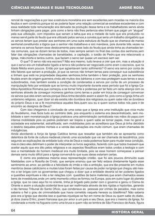 CIÊNCIAS HUMANAS E SUAS TECNOLOGIAS 
rencial de negociações e por isso a estrutura monetária era sem excedentes,sem moedas na maioria dos 
feudos e sem comércio,porque só se poderia fazer uma relação comercial se existisse excedentes e com 
essa realidade toda remuneração era derivada da produção dessa terra e os trabalhadores servis ainda 
tinham obrigações para pagar, pois como a terra não lhes pertencia eles tinham que pagar um “aluguel” 
pela sua utilização, com impostos que seriam a talha,que era a metade de tudo que era produzido no 
manso servil,parte do feudo que era utilizado pelos servos,a corvéia,que seria um trabalho obrigatório que 
os servos teriam que prestar aos senhores em uma outra estrutura do feudo que se chamava de manso 
senhorial,constituindo a lógica que o senhor não trabalhava e sim mandava, pois durante três vezes na 
semana os servos faziam esse deslocamento para esse lado do feudo,que ainda tinha as chamadas ter-ras 
falar das obrigações chamadas de banalidades, a capitação, o tostão de Pedro,que era relacionado a 
Igreja, mão-morta e tantos outros, que faziam o servo ser quase um escravo sem ser. 
que o servo era um trabalhador ligado a terra e não poderia ser negociado,como eram o escravos, que na 
Idade Média eram poucos. Então por que agüentavam tanto sofrimento? O servo era servo por conta de 
três fatores que seriam a produção, já que os servos não tinham terras para conseguir sua subsistência 
e tinham que está na propriedade daqueles senhores,tinha também o fator proteção, pois os senhores 
feudais eram de origem guerreira,vinda até muitos dos bárbaros e com isso protegiam suas terras e seus 
subordinados, mas também existia a condição de condenados a servos por conta de um processo de 
manipulação feito por entidade que se tornou muito importante durante esse período que foi a Igreja Ca-tólica 
senhores através de conseguir inúmeros ganhos como terras e poder em troca de conseguir convencer 
os servos que eles eram servos porque Deus tinha decidido assim e assim foi, pois como a Igreja tinha um 
unitarismo religioso, quer dizer só ela existia,não duvidava dos religiosos,ou quem sabe não se duvidava 
do próprio Deus e se a fé movimentava aqueles fieis,quem sou eu e quem somos todos nós para ir de 
encontro ao designos de Deus? 
do feudalismo, mas fazia tudo ao contrário dele, pos enquanto o sistema era descentralizado, sem mo-bilidade 
intensa mobilidade pois os padres poderiam ser bispos e quem sabe se tornar papas, mas no geral a 
sociedade era estamental, estratificada, sem mobilidades pois se acreditava que Deus já tinha decidido 
o destino daqueles pobres mortais e a venda das salvações era muito comum, que eram chamadas de 
indulgências. 
Ainda abordando a força da Igreja Católica temos que ressaltar que também ela se apresenta como 
detentora da fonte de cultura medieval,criando uma sociedade que vai ser chamada de teocêntrica, pois 
segundo as explicações da entidade tudo viria de Deus e nada podemos fazer para mudar essa condição, 
mas é claro eles detinham o poder de interpretar os livros sagrados, fazendo com que todos tivessem que 
aceitar aquilo que era dito pelos religiosos e os aspectos filosóficos eram todos unidos a teologia e com 
isso a mentalidade do homem medieval era muito limitada, pois se esse homem começasse a pensar 
demais seria muito difícil para a Igreja convencê-lo que suas ideias estariam certas. 
fidelidades com a filosofia de Cristo, que sempre ensinou que ser feliz estava diretamente ligado esse 
sentimento ao amor, ao perdão e a felicidade do irmão e não a ambição, que era tão presente em muitos 
membros desse catolicismo e muitas lutas foram feitas por causa de poder na Igreja que chegou até mes-mo 
a questões espirituais e não a ter relações com questões de bens materiais,que eram chamados esses 
bens de investiduras,onde um certo momento critico se formou na Europa, pois em outro lugar do planeta 
a Igreja, que no caso aqui foi no oriente, tinha já brigado pelo poder com o governo e gerou o Cisma do 
Oriente e assim a situação ocidental teve que ser reafirmada através de leis rígidas e hipócritas, gerando 
o tão famoso Tribunal do Santo Ofício, que condenava as pessoas por crimes de pecados, mas como 
saberia o fiel o grau de criminalidade que havia cometido naquela heresia ou blasfêmia? Não saberia 
pois era a Igreja que decidia isso e quantas injustiças se fez em nome de Deus ou quem sabe do diabo, 
já dizia Joana D’Arc, jovem francesa que por amor a um país e seu Deus, que era o mesmo da Igreja, foi 
condenada a morte na fogueira como uma bruxa e quem não se lembra de São Francisco de Assis, figura 
64 
ANDRÉ ROSA 
comunais, que se diziam terras de todos, mas sempre seriam no final das contas dos senhores,sem 
O que? O servo não era escravo? Não era mesmo, tudo levava a crer que sim, mas a situação é 
Apostólica Romana,que começou a se tornar forte e poderosa por ter feito um certa aliança com os 
Com isso chegamos a conclusão de uma coisa que a Igreja era uma instituição que vivia muito 
e sem monetarização a Igreja praticava uma administração centralizada nas mãos do papa,com 
E como era poderosa mesma essa representação cristão, que foi aos poucos diminuído suas 
a ter brigas com os governantes que chegou a dizer que a entidade deveria só ter poderes ligados 
HISTÓRIA GERAL 
 