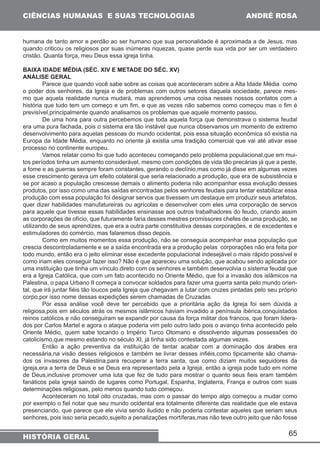 65 
CIÊNCIAS HUMANAS E SUAS TECNOLOGIAS 
HISTÓRIA GERAL 
ANDRÉ ROSA 
humana de tanto amor e perdão ao ser humano que sua personalidade é aproximada a de Jesus, mas 
quando criticou os religiosos por suas inúmeras riquezas, quase perde sua vida por ser um verdadeiro 
cristão. Quanta força, meu Deus essa igreja tinha. 
BAIXA IDADE MÉDIA (SÉC. XIV E METADE DO SÉC. XV) 
ANÁLISE GERAL 
Parece que quando você sabe sobre as coisas que aconteceram sobre a Alta Idade Média como 
o poder dos senhores, da Igreja e de problemas com outros setores daquela sociedade, parece mes-mo 
que aquela realidade nunca mudará, mas aprendemos uma coisa nesses nossos contatos com a 
história que tudo tem um começo e um fim, e que as vezes não sabemos como começou mas o fim é 
previsível,principalmente quando analisamos os problemas que aquele momento passou. 
De uma hora para outra percebemos que toda aquela força que demonstrava o sistema feudal 
era uma pura fachada, pois o sistema era tão instável que nunca observamos um momento de extremo 
desenvolvimento para aquelas pessoas do mundo ocidental, pois essa situação econômica só existia na 
Europa da Idade Média, enquanto no oriente já existia uma tradição comercial que vai até ativar esse 
processo no continente europeu. 
Vamos relatar como foi que tudo aconteceu começando pelo problema populacional,que em mui-tos 
períodos tinha um aumento considerável, mesmo com condições de vida tão precárias já que a peste, 
a fome e as guerras sempre foram constantes, gerando o declínio,mas como já disse em algumas vezes 
esse crescimento gerava um efeito colateral que seria relacionado a produção, que era de subsistência e 
se por acaso a população crescesse demais o alimento poderia não acompanhar essa evolução desses 
produtos, por isso como uma das saídas encontradas pelos senhores feudais para tentar estabilizar essa 
produção com essa população foi designar servos que tivessem um destaque em produzir seus artefatos, 
quer dizer habilidades manufatureiras ou agrícolas e desenvolver com eles uma corporação de servos 
para aquele que tivesse essas habilidades ensinasse aos outros trabalhadores do feudo, criando assim 
as corporações de ofício, que futuramente faria desses mestres promissores chefes de uma produção, se 
utilizando de seus aprendizes, que era a outra parte constituitiva dessas corporações, e de excedentes e 
estimuladores do comércio, mas falaremos disso depois. 
Como em muitos momentos essa produção, não se conseguia acompanhar essa população que 
crescia descontroladamente e se a saída encontrada era a produção pelas corporações não era feita por 
todo mundo, então era o jeito eliminar esse excedente populacional indesejável o mais rápido possível e 
como iriam eles conseguir fazer isso? Não é que apareceu uma solução, que acabou sendo aplicada por 
uma instituição que tinha um vínculo direto com os senhores e também desenvolvia o sistema feudal que 
era a Igreja Católica, que com um fato acontecido no Oriente Médio, que foi a invasão dos islâmicos na 
Palestina, o papa Urbano II começa a convocar soldados para fazer uma guerra santa pelo mundo orien-tal, 
que irá juntar fiéis tão loucos pela Igreja que chegavam a lutar com cruzes pintadas pelo seu próprio 
corpo,por isso nome dessas expedições serem chamadas de Cruzadas. 
Por essa análise você deve ter percebido que a prioritária ação da Igreja foi sem dúvida a 
religiosa,pois em séculos atrás os mesmos islâmicos haviam invadido a península ibérica,conquistados 
reinos católicos e não conseguiram se expandir por causa da força militar dos francos, que foram lidera-dos 
por Carlos Martel e agora o ataque poderia vim pelo outro lado pois o avanço tinha acontecido pelo 
Oriente Médio, quem sabe tocando o Império Turco Otomano e dissolvendo algumas possessões do 
catolicismo,que mesmo estando no século XI, já tinha sido contestada algumas vezes. 
Então a ação preventiva da instituição de tentar acabar com a dominação dos árabes era 
necessária,na visão desses religiosos e também se livrar desses infiéis,como tipicamente são chama-dos 
os invasores da Palestina,para recuperar a terra santa, que como diziam muitos seguidores da 
igreja,era a terra de Deus e se Deus era representado pela a Igreja, então a igreja pode tudo em nome 
de Deus,inclusive promover uma luta que fez de tudo para mostrar o quanto seus fieis eram também 
fanáticos pela igreja saindo de lugares como Portugal, Espanha, Inglaterra, França e outros com suas 
determinações religiosas, pelo menos quando tudo começou. 
Aconteceram no total oito cruzadas, mas com o passar do tempo algo começou a mudar como 
por exemplo o fiel notar que seu mundo ocidental era totalmente diferente das realidade que ele estava 
presenciando, que parece que ele vivia sendo iludido e não poderia contestar aqueles que seriam seus 
senhores, pois isso seria pecado,sujeito a penalizações mortíferas,mas não teve outro jeito que não fosse 
 