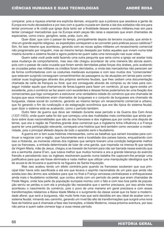 CIÊNCIAS HUMANAS E SUAS TECNOLOGIAS 
comparar, pois a riqueza oriental era explícita demais, enquanto que a pobreza que assolava a gente da 
Europa era muito devastadora e por isso com a quarta cruzada em diante a ida dos soldados não era para 
tentar promover a fé cristã que igreja dizia tanto ser a finalidade desses eventos militares,mas sim para 
tentar conseguir mercadorias que na Europa eram peças tão raras e especiais que eram chamadas de 
especiarias, como cravo, gengibre, seda, prata, ouro, etc. 
Sim, foi isso mesmo que aconteceu, gerando com as novas ações militares um renascimento comercial 
não programado por ninguém, mas ao mesmo tempo desejado por todos aqueles que viviam numa total 
miséria durante o sistema feudal e agora poderia ter,quem sabe uma renovação nas suas vidas. 
essa mudança de comportamento, mas isso não chegou acontecer de uma maneira tão abruta assim, 
pois com o passar de cada cruzada que foram sendo derrotadas pelas forças dos árabes, pois avaliando 
as cruzadas pelas vias militares os cristãos foram derrotados, a vinda das mercadorias não pareciam ser 
de forma confrontadoras com os costumes medievais europeias e com isso muitos dos “comerciantes” 
que estavam surgindo conseguiam consentimentos de passagens ou de atuações em terras para comer-cializar 
chamada de carta de franquia ou foral, que era conseguida através de compras ou de lutas para con-seguir 
excedente, pois o comércio se faz assim com excedentes e dessas feiras poderíamos ter uma fixação dos 
comerciantes,que logo começaram a estruturar uma verdadeira cidade do comércio que era chamada de 
burgos,que seus moradores eram chamados de burgueses e o conjunto de burgueses era chamado de 
burguesia, classe social do comércio, gerando ao mesmo tempo um renascimento comercial e urbano, 
que foi gerando o fim da ruralização e da estagnação econômica que era tão típica do sistema feudal, 
quer dizer o sistema está se acabando, como o período também. 
(1337-1453), onde quem sabe foi daí que começou uma das rivalidades mais conhecidas que ainda per-dura 
terras, que era a região de Flandres,grande área comercial que a Inglaterra tinha influência e a França 
queria ter uma participação relevante, começará uma história que terá também como vencedor a moder-nidade, 
isso a Holanda, as inúmeras vitórias dos ingleses que sempre tiveram uma condição beligerante melhor 
que os franceses, a entrada determinada de lutar de uma garota, que inspirada na imensa fé que sentia 
da Virgem Maria, mãe de Jesus, chegou a se travestir de homem para não ser barrada nesse exército que 
era a senhorita Joana D’arc, que lutava melhor que muitos homens e era a grande liderança do exército 
francês e percebendo isso os ingleses resolveram,quando numa batalha lhe capturam-lhe,arranjar uma 
justificativa para que ela fosse eliminada e nada melhor que utilizar uma manipulação ideológica que foi 
de acusá-la de bruxaria e queimá-la na fogueira da Santa Inquisição. 
existia,isso deu ânimo aos soldados para que no final a França vencesse,centralizasse e enfraquecesse 
ainda mais o feudalismo ocidental, que contou ainda com um período de peste que eram chamadas de 
Peste Negra, onde boa parte da população europeia morreu com o fato e com isso boa parte da popula-ção 
aconteceu o nascimento do comércio, pois o povo de uma maneira em geral precisava e com essas 
transformações relatamos a Baixa Idade Média e o surgimento da classe social que ira fazer a moderni-dade 
sistema feudal, minando seu caminho, gerando um nível tão alto de transformações que surgirá uma nova 
fase da história que é chamada a fase das transições, a Idade Moderna, nossa próxima aventura, por isso 
não perca e quem sabe comece logo a ousa nesse período. 
66 
ANDRÉ ROSA 
Quer dizer, que com o passar do tempo, principalmente depois da terceira cruzada, que ainda ti-nha 
um grande espírito religioso, as expedições começaram a se converter para práticas pouco católicas? 
Quem sabe você pode está fazendo uma outra pergunta que seria como a igreja vai aceitar toda 
suas bugingangas através dos próprios senhores feudais, que lhes cediam uma documentação 
instalar aquilo que chamamos de feiras,lugares para fazer um comércio, já que agora existia um 
Outro fator de guerra que deve ser relatado durante esse período e da Guerra dos Cem Anos 
sobre duas nacionalidades que são as dos franceses e dos ingleses,que por conta uma disputa de 
pois o principal afetado depois de todo o episódio será o feudalismo. 
A guerra em si tem suas histórias interessantes, como as batalhas que seriam travadas para con-tinuar 
a negociar com a região, que futuramente será a localidade dos países baixos, enquadrando com 
Mas isso acabou tendo um efeito contrário,pois quando os franceses souberam que sua prin-cipal 
líder havia sido sacrificada e ela era que levava o espírito nacionalista de um país que ainda não 
serviu se perdeu e com ela a produção tão necessária que o senhor precisava, por isso ainda mais 
aforar, que será a burguesia, não muito forte mas que será decidida em seu ideal de acabar com o 
HISTÓRIA GERAL 
 