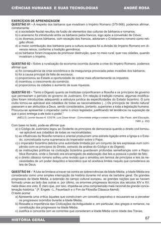 67 
CIÊNCIAS HUMANAS E SUAS TECNOLOGIAS 
HISTÓRIA GERAL 
ANDRÉ ROSA 
EXERCÍCIOS DE APRENDIZAGEM 
QUESTÃO 01 - A respeito dos bárbaros que invadiram o Império Romano (375-568), podemos afirmar, 
corretamente: 
a) a sociedade feudal resultou da fusão de elementos das culturas de bárbaros e romanos; 
b) o arianismo foi introduzido entre os bárbaros pelos francos, logo após a conversão de Clóvis; 
c) os diversos povos bárbaros, com exceção dos francos, adotaram o Cristianismo romano como reli-gião 
oficial; 
d) a maior contribuição dos bárbaros para a cultura europeia foi a divisão do Império Romano em di-versos 
reinos, conforme a tradição germânica; 
e) os bárbaros foram incapazes de promover destruição, quer no meio rural, quer nas cidades, quando 
invadiram o Império. 
QUESTÃO 02 - Sobre a ruralização da economia ocorrida durante a crise do Império Romano, podemos 
afirmar que: 
a) foi consequência da crise econômica e da insegurança provocada pelas invasões dos bárbaros; 
b) foi a causa principal da falta de escravos; 
c) proporcionou ao Estado a oportunidade de cobrar mais eficientemente os impostos; 
d) incentivou o crescimento do comércio; 
e) proporcionou às cidades o aumento de suas riquezas. 
QUESTÃO 03 - “Tanto o Digesto quanto as Institutas corporificaram a filosofia e os princípios de governo 
que permeariam o período do governo de Justiniano. Em relação à tradição romana, algumas modifica-ções 
foram introduzidas adequando a estrutura jurídica às especificidades do Estado bizantino. O juris 
civilis tornou-se aplicável aos cidadãos de todas as nacionalidades (...) Os princípios de ‘direito natural’ 
passaram a ser atribuídos a Deus, sendo considerados, portanto, superiores a toda a legislação humana. 
Procurou-se apresentar o imperador como o único legislador, justificando tal tendência na suposição de 
que o povo entrega a ele todo o poder.” 
(MELLO, Leonel /taussa A; COSTA, Luis César Amad - Comunidade antiga e estado moderno. São Paulo: abril Educação, 
1985. p. 202) 
Com base no texto, pode-se afirmar que: 
a) o Código de Justiniano legou ao Ocidente os princípios de democracia quando o direito civil tornou- 
-se aplicável aos cidadãos de todas as nacionalidades; 
b) as influências da filosofia romana e oriental produziram uma estreita ligação entre a Igreja e o Esta-do, 
concretizada numa supremacia do imperador sobre o Papa; 
c) o imperador bizantino detinha uma autoridade limitada por um conjunto de leis expressas num com-pêndio 
com os princípios do Direito, extraído da análise do Código e do Digesto; 
d) as instituições políticas na civilização bizantina guardavam profundas semelhanças com a Repú-blica 
Romana, onde o Senado era encarregado da elaboração das leis e possuía o poder de fato; 
e) o direito clássico romano sofreu uma revisão que o amoldou em termos de princípios e leis às ne-cessidades 
de um poder despótico e teocrático que só aceitava limites naquilo que considerava as 
leis de Deus. 
QUESTÃO 04 - “A luta se limitava a travar-se contra as sobrevivências da Idade Média; a Idade Média era 
considerada como uma simples interrupção da história durante mil anos de barbárie geral. Os grandes 
progressos da Idade Média, a extensão do campo cultural europeu, as grandes nações que se haviam 
formado umas ao lado das outras e, por último, os enormes progressos técnicos dos séculos XIV e XV, 
nada disso era visto. É claro que, por isso, impedia-se uma compreensão mais racional da grande conca-tenação 
histórica.” (F. Engels - L. Feuerbach e o Fim da Filosofia Clássica Alemã) 
O texto acima: 
a) Apresenta uma crítica àqueles que construíram um conceito pejorativo e recusaram-se a perceber 
os progressos ocorridos durante a Idade Média; 
b) Ressalta a importância das Civilizações da Antiguidade e, em particular, dos gregos e romanos, na 
constituição dos progressos na Idade Média; 
c) Justifica e concorda com as correntes que consideram a Idade Média como Idade das Trevas; 
 