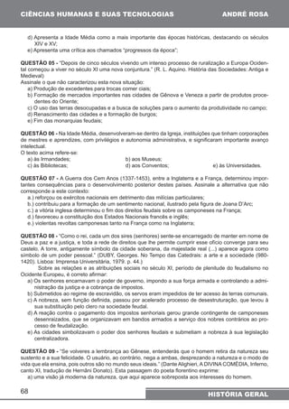 CIÊNCIAS HUMANAS E SUAS TECNOLOGIAS 
d) Apresenta a Idade Média como a mais importante das épocas históricas, destacando os séculos 
XIV e XV; 
e) Apresenta uma crítica aos chamados “progressos da época”; 
QUESTÃO 05 - “Depois de cinco séculos vivendo um intenso processo de ruralização a Europa Ociden-tal 
começou a viver no século XI uma nova conjuntura.” (R. L. Aquino. História das Sociedades: Antiga e 
Medieval) 
Assinale o que não caracterizou esta nova situação: 
a) Produção de excedentes para trocas comer ciais; 
b) Formação de mercados importantes nas cidades de Gênova e Veneza a partir de produtos proce-dentes 
68 
ANDRÉ ROSA 
HISTÓRIA GERAL 
do Oriente; 
c) O uso das terras desocupadas e a busca de soluções para o aumento da produtividade no campo; 
d) Renascimento das cidades e a formação de burgos; 
e) Fim das monarquias feudais; 
QUESTÃO 06 - Na Idade Média, desenvolveram-se dentro da Igreja, instituições que tinham corporações 
de mestres e aprendizes, com privilégios e autonomia administrativa, e significaram importante avanço 
intelectual. 
O texto acima refere-se: 
a) às Irmandades; b) aos Museus; 
c) às Bibliotecas; d) aos Conventos; e) às Universidades. 
QUESTÃO 07 - A Guerra dos Cem Anos (1337-1453), entre a Inglaterra e a França, determinou impor-tantes 
consequências para o desenvolvimento posterior destes países. Assinale a alternativa que não 
corresponde a este contexto: 
a.) reforçou os exércitos nacionais em detrimento das milícias particulares; 
b.) contribuiu para a formação de um sentimento nacional, ilustrado pela figura de Joana D’Arc; 
c.) a vitória inglesa determinou o fim dos direitos feudais sobre os camponeses na França; 
d.) favoreceu a constituição dos Estados Nacionais francês e inglês; 
e.) violentas revoltas camponesas tanto na França como na Inglaterra; 
QUESTÃO 08 - “Como o rei, cada um dos sires (senhores) sente-se encarregado de manter em nome de 
Deus a paz e a justiça, e toda a rede de direitos que lhe permite cumprir esse ofício converge para seu 
castelo. A torre, antigamente símbolo da cidade soberana, da majestade real (...) aparece agora como 
símbolo de um poder pessoal.” (DUBY, Georges. No Tempo das Catedrais: a arte e a sociedade (980- 
1420). Lisboa: Imprensa Universitária, 1979. p. 44.) 
Sobre as relações e as atribuições sociais no século XI, período de plenitude do feudalismo no 
Ocidente Europeu, é correto afirmar: 
a) Os senhores encarnavam o poder de governo, impondo a sua força armada e controlando a admi-nistração 
da justiça e a cobrança de impostos. 
b) Submetidos ao regime de escravidão, os servos eram impedidos de ter acesso às terras comunais. 
c) A nobreza, sem função definida, passou por acelerado processo de desestruturação, que levou à 
sua substituição pelo clero na sociedade feudal. 
d) A reação contra o pagamento dos impostos senhoriais gerou grande contingente de camponeses 
desenraizados, que se organizavam em bandos armados a serviço dos nobres contrários ao pro-cesso 
de feudalização. 
e) As cidades simbolizavam o poder dos senhores feudais e submetiam a nobreza à sua legislação 
centralizadora. 
QUESTÃO 09 - “Se volveres a lembrança ao Gênese, entenderás que o homem retira da natureza seu 
sustento e a sua felicidade. O usuário, ao contrário, nega a ambas, desprezando a natureza e o modo de 
vida que ela ensina, pois outros são no mundo seus ideais.” (Dante Alighieri, A DIVINA COMÉDIA, Inferno, 
canto XI, tradução de Hernâni Donato). Esta passagem do poeta florentino exprime: 
a) uma visão já moderna da natureza, que aqui aparece sobreposta aos interesses do homem. 
 