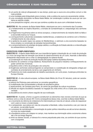 69 
CIÊNCIAS HUMANAS E SUAS TECNOLOGIAS 
HISTÓRIA GERAL 
ANDRÉ ROSA 
b) um ponto de vista já ultrapassado no seu tempo, posto que a usura era uma prática comum e não 
mais proibida. 
c) uma nostalgia pela Antiguidade greco-romana, onde a prática da usura era severamente coibida. 
d) uma concepção dominante na Baixa Idade Média, de condenação à prática da usura por ser con-trária 
ao espírito cristão. 
e) uma perspectiva original, uma vez que combina a prática da usura com a felicidade humana. 
QUESTÃO 10 - No contexto da Baixa Idade Média, relacionam-se com o movimento das Cruzadas: 
a) o fortalecimento do império Bizantino, a tomada de Constantinopla e o desprestígio dos senhores 
feudais. 
b) a hegemonia muçulmana sobre os reinos europeus, o desenvolvimento da indústria têxtil na Itália e 
a escravidão branca na Turquia. 
c) o enriquecimento cultural das sociedades mediterrânicas, a reabertura do comércio com o Oriente e 
o fortalecimento da vida urbana. 
d) a epidemia da peste negra nos países do Mediterrâneo, o estímulo a uma economia baseada na 
troca simples e a construção de estradas transcontinentais. 
e) o comprometimento do prestígio da Igreja católica, a unificação do Estado alemão e a intensificação 
do antissemitismo na Europa. 
EXERCÍCIOS COMPLEMENTARES 
QUESTÃO 01 - A Baixa Idade Média tem sua importância ligada à dissolução de um modo de produção 
e o início da longa fase de transição que levará ao desenvolvimento de um outro. Assinale a alternativa 
diretamente relacionada com a crise e a desagregação do sistema feudal: 
a) Condenação do modo de produção feudal pela Igreja Católica Apostólica Romana. 
b) Declínio do comércio a longa distância, florescimento da pequena indústria e enfraquecimento do 
poder central dos monarcas. 
c) Equilíbrio entre o ritmo da produção e do consumo. 
d) Exigências senhoriais sobrecarregando os camponeses e a substituição de obrigações antigas por 
contratos de arrendamento da terra e por pagamento em dinheiro. 
e) Predomínio do modo assalariado de trabalho acarretando, em curto prazo, mudanças profundas na 
Europa Oriental. 
QUESTÃO 02 - A vida cultural europeia, na Baixa Idade Média (do XI ao XV séculos), pode ser caracte-rizada 
pelo(a): 
a) esforço de Ptolomeu para estruturar os conceitos geográficos. 
b) multiplicação das Universidades e difusão da arquitetura gótica. 
c) deslocamento, de Córdoba para Paris, do centro de gravidade da cultura muçulmana. 
d) difusão do dogma escolástico baseado na negação da união entre a fé e a razão para a busca da 
verdade. 
e) decadência do ensino urbano seguido de sua ruralização. 
QUESTÃO 03 - A peste, a fome e a guerra constituíram os elementos mais visíveis e terríveis do que se 
conhece como a crise do século XIV. Como consequência dessa crise, ocorrida na Baixa Idade Média: 
a) o movimento de reforma do cristianismo foi interrompido por mais de um século, antes de reaparecer 
com Lutero e iniciar a modernidade; 
b) o campesinato, que estava em vias de conquistar a liberdade, voltou novamente a cair, por mais de 
um século, na servidão feudal; 
c) o processo de centralização e concentração do poder político intensificou-se até se tornar absoluto, 
no início da modernidade; 
d) o feudalismo entrou em colapso no campo, mas manteve sua dominação sobre a economia urbana 
até o fim do Antigo Regime; 
e) entre as classes sociais, a nobreza foi a menos prejudicada pela crise, ao contrário do que ocorreu 
com a burguesia. 
 
