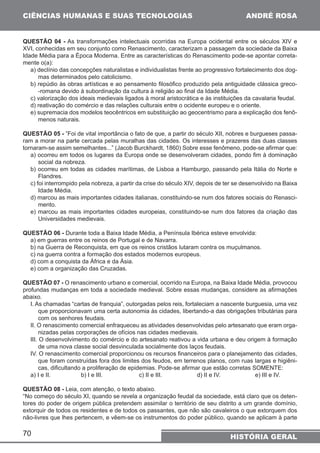 CIÊNCIAS HUMANAS E SUAS TECNOLOGIAS 
QUESTÃO 04 - As transformações intelectuais ocorridas na Europa ocidental entre os séculos XIV e 
XVI, conhecidas em seu conjunto como Renascimento, caracterizam a passagem da sociedade da Baixa 
Idade Média para a Época Moderna. Entre as características do Renascimento pode-se apontar correta-mente 
70 
ANDRÉ ROSA 
HISTÓRIA GERAL 
o(a): 
a) declínio das concepções naturalistas e individualistas frente ao progressivo fortalecimento dos dog-mas 
determinados pelo catolicismo. 
b) repúdio às obras artísticas e ao pensamento filosófico produzido pela antiguidade clássica greco- 
-romana devido à subordinação da cultura à religião ao final da Idade Média. 
c) valorização dos ideais medievais ligados à moral aristocrática e às instituições da cavalaria feudal. 
d) reativação do comércio e das relações culturais entre o ocidente europeu e o oriente. 
e) supremacia dos modelos teocêntricos em substituição ao geocentrismo para a explicação dos fenô-menos 
naturais. 
QUESTÃO 05 - ”Foi de vital importância o fato de que, a partir do século XII, nobres e burgueses passa-ram 
a morar na parte cercada pelas muralhas das cidades. Os interesses e prazeres das duas classes 
tornaram-se assim semelhantes...” (Jacob Burckhardt, 1860) Sobre esse fenômeno, pode-se afirmar que: 
a) ocorreu em todos os lugares da Europa onde se desenvolveram cidades, pondo fim à dominação 
social da nobreza. 
b) ocorreu em todas as cidades marítimas, de Lisboa a Hamburgo, passando pela Itália do Norte e 
Flandres. 
c) foi interrompido pela nobreza, a partir da crise do século XIV, depois de ter se desenvolvido na Baixa 
Idade Média. 
d) marcou as mais importantes cidades italianas, constituindo-se num dos fatores sociais do Renasci-mento. 
e) marcou as mais importantes cidades europeias, constituindo-se num dos fatores da criação das 
Universidades medievais. 
QUESTÃO 06 - Durante toda a Baixa Idade Média, a Península Ibérica esteve envolvida: 
a) em guerras entre os reinos de Portugal e de Navarra. 
b) na Guerra de Reconquista, em que os reinos cristãos lutaram contra os muçulmanos. 
c) na guerra contra a formação dos estados modernos europeus. 
d) com a conquista da África e da Ásia. 
e) com a organização das Cruzadas. 
QUESTÃO 07 - O renascimento urbano e comercial, ocorrido na Europa, na Baixa Idade Média, provocou 
profundas mudanças em toda a sociedade medieval. Sobre essas mudanças, considere as afirmações 
abaixo. 
I. As chamadas “cartas de franquia”, outorgadas pelos reis, fortaleciam a nascente burguesia, uma vez 
que proporcionavam uma certa autonomia às cidades, libertando-a das obrigações tributárias para 
com os senhores feudais. 
II. O renascimento comercial enfraqueceu as atividades desenvolvidas pelo artesanato que eram orga-nizadas 
pelas corporações de ofícios nas cidades medievais. 
III. O desenvolvimento do comércio e do artesanato reativou a vida urbana e deu origem à formação 
de uma nova classe social desvinculada socialmente dos laços feudais. 
IV. O renascimento comercial proporcionou os recursos financeiros para o planejamento das cidades, 
que foram construídas fora dos limites dos feudos, em terrenos planos, com ruas largas e higiêni-cas, 
dificultando a proliferação de epidemias. Pode-se afirmar que estão corretas SOMENTE: 
a) I e II. b) I e III. c) II e III. d) II e IV. e) III e IV. 
QUESTÃO 08 - Leia, com atenção, o texto abaixo. 
“No começo do século XI, quando se revela a organização feudal da sociedade, está claro que os deten-tores 
do poder de origem pública pretendem assimilar o território de seu distrito a um grande domínio, 
extorquir de todos os residentes e de todos os passantes, que não são cavaleiros o que extorquem dos 
não-livres que lhes pertencem, e vêem-se os instrumentos do poder público, quando se aplicam à parte 
 