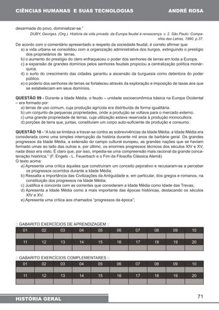 71 
CIÊNCIAS HUMANAS E SUAS TECNOLOGIAS 
HISTÓRIA GERAL 
ANDRÉ ROSA 
desarmada do povo, dominializar-se.” 
DUBY, Georges. (Org.). História da vida privada: da Europa feudal à renascença. v. 2. São Paulo: Compa-nhia 
das Letras, 1990, p.37. 
De acordo com o comentário apresentado a respeito da sociedade feudal, é correto afirmar que: 
a) a vida urbana se consolidou com a organização administrativa dos burgos, extinguindo o prestígio 
dos proprietários de terras. 
b) o aumento do prestígio do clero enfraqueceu o poder dos senhores de terras em toda a Europa. 
c) a expansão de grandes domínios pelos senhores feudais propiciou a centralização política monár-quica. 
d) o surto do crescimento das cidades garantiu a ascensão da burguesia como detentora do poder 
público. 
e) o poderio dos senhores de terras se fortaleceu através da exploração e imposição de taxas aos que 
se estabeleciam em seus domínios. 
QUESTÃO 09 - Durante a Idade Média, o feudo – unidade socioeconômica básica na Europa Ocidental 
– era formado por: 
a) terras de uso comum, cuja produção agrícola era distribuída de forma igualitária. 
b) um conjunto de pequenas propriedades, onde a produção se voltava para o mercado externo. 
c) uma grande propriedade de terras, cuja utilização estava reservada à produção monocultora. 
d) porções de terra que, juntas, constituíam um corpo auto-suficiente de produção e consumo. 
QUESTÃO 10 - “A luta se limitava a travar-se contra as sobrevivências da Idade Média; a Idade Média era 
considerada como uma simples interrupção da história durante mil anos de barbárie geral. Os grandes 
progressos da Idade Média, a extensão do campo cultural europeu, as grandes nações que se haviam 
formado umas ao lado das outras e, por último, os enormes progressos técnicos dos séculos XIV e XV, 
nada disso era visto. É claro que, por isso, impedia-se uma compreensão mais racional da grande conca-tenação 
histórica.” (F. Engels - L. Feuerbach e o Fim da Filosofia Clássica Alemã) 
O texto acima: 
a) Apresenta uma crítica àqueles que construíram um conceito pejorativo e recusaram-se a perceber 
os progressos ocorridos durante a Idade Média; 
b) Ressalta a importância das Civilizações da Antiguidade e, em particular, dos gregos e romanos, na 
constituição dos progressos na Idade Média; 
c) Justifica e concorda com as correntes que consideram a Idade Média como Idade das Trevas; 
d) Apresenta a Idade Média como a mais importante das épocas históricas, destacando os séculos 
XIV e XV; 
e) Apresenta uma crítica aos chamados “progressos da época”; 
:: GABARITO EXERCÍCIOS DE APRENDIZAGEM :: 
01 02 03 04 05 06 07 08 09 10 
11 12 13 14 15 16 17 18 19 20 
:: GABARITO EXERCÍCIOS COMPLEMENTARES :: 
01 02 03 04 05 06 07 08 09 10 
11 12 13 14 15 16 17 18 19 20 
 
