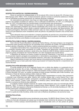 CIÊNCIAS HUMANAS E SUAS TECNOLOGIAS 
72 
ARTUR BRUNO 
HISTÓRIA DO BRASIL 
AULA 09 
GEOPOLÍTICA ANTES DA I GUERRA MUNDIAL 
Havia um período de multipolaridade no fim do século XIX e início do século XX. A Europa vivia a 
Belle Époque entre 1880 e 1914. O desenvolvimento cultural e social no continente acelerava à medida 
que as metrópoles europeias exploravam as colônias africanas e asiáticas. 
Os nacionalismos ganhavam mais força em determinadas regiões, em especial na Itália, na Ale-manha 
e em regiões ocupadas por eslavos. Com a unificação da Alemanha, em 1871, e a unificação da 
Itália, em 1870, a Europa passa por transformação e tensionamentos que aumentavam. 
Inglaterra e França monopolizavam os mercados de exportação de produtos industrializados e 
faziam uma exploração predatória das colônias espalhadas pelo mundo sob a uma justificativa de que, 
sendo mais desenvolvidos, tinham direito a explorar matérias primas de países não desenvolvidos. Sob 
a mesma prerrogativa, Alemanha e Itália acirravam cada vez mais a disputa por colônias. O pangerma-nismo 
e do pan-eslavismo eram verdadeiros barris de pólvora. As potências iniciaram uma corrida arma-mentista. 
Outro elemento chave para entender o contexto geopolítico do período era o revanchismo presen-te 
entre França e Alemanha, que perdurou após o fim da guerra franco-prussiana. Derrotados, os france-ses 
cederam territórios como Alsácia e Lorena para os alemães. 
GEOPOLÍTICA COM O FIM DA I GUERRA MUNDIAL 
Com o fim da I Guerra Mundial e a derrota da Tríplice Aliança, a Europa começou a se reorganizar. 
A Alemanha sofria severas sanções por ser apontada como causadora do conflito. Foi implementada em 
território alemão a República de Weimar, sistema parlamentarista que substituiu o império. 
A república democrática ficou responsável por governar um país afundado em uma crise gerada 
por condições impostas pelos vencedores do conflito. Impedida de desenvolver indústria e de possuir 
navios, a Alemanha perdeu territórios e ainda tinha uma dívida de US$ 20 bilhões (valores atuais) a ser 
paga aos países vencedores da I Guerra Mundial. Um valor impagável para aquela época. 
A República de Weimar se mostrou incapaz de governar a Alemanha, o que gerou um saudosis-mo 
do período imperial carregado de autoritarismo e nacionalismo exacerbados. Tal contexto permitiu o 
crescimento de ideias e discursos nacionalistas extremos, entre eles o de Adolf Hitler. 
Alguns historiadores acusam que houve apenas uma grande guerra mundial com um intervalo. É 
preferível afirmar que a maior parte dos motivos que levaram à II Guerra Mundial foi o revanchismo da I 
Guerra Mundial. 
GEOPOLÍTICA PÓS-SEGUNDA GUERRA 
O mundo assistiu ao fim da II Segunda Guerra com a vitória dos aliados e o surgimento de um 
novo período de tensão. De um lado, os Estados Unidos - o principal vencedor do conflito - liderou a for-mação 
da Otan (aliança militar formada em 1949 entre Estados Unidos e países europeus vencedores da 
II Guerra Mundial). Do outro, as nações socialistas do leste europeu lideradas pela União Soviética, que 
formaram o Pacto de Varsóvia (aliança militar criada em 1955). 
Os dois blocos, soviético e capitalista, protagonizaram a bipolaridade no mundo. Eles começaram 
a estender suas influências pelo globo. Mesmo sem conflitos diretos (daí o nome Guerra Fria), o que 
poderiam levar a uma guerra nuclear, começaram a emergir conflitos indiretos entre os países dos dois 
blocos, como Vietnam, Coreia, Cuba, ditaduras na América Latina, Oriente Médio, entre outros, todos 
visando o aumento da influência das potências. 
O ocidente recebia injeções massivas de capital norte-americano para sua reconstrução (Plano 
Marshall, 1947). O oriente se desenvolvia a passos lentos (Plano Molotov). Com a queda do Muro de 
Berlim em 1989, que separava a Alemanha Ocidental da Oriental, e o fim da União Soviética em 1991, as 
tensões diminuíram consideravelmente. 
Com o fim do socialismo na Europa, acabou a bipolaridade. Alguns países do leste europeu, mes-mo 
com a queda da União Soviética, ainda vivem sob a influência de políticas e da economia russa. 
GEOPOLÍTICA ATUAL 
BRICS 
O tabuleiro da geopolítica possui atualmente novas peças. Os BRICS (Brasil, Rússia, Índia, China 
e África do Sul) são compostos por países que há décadas eram sinônimos de atrasos e de subdesen-volvimento. 
A China avançou economicamente e hoje é considerada como um dos países de grande 
 