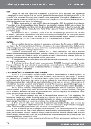 CIÊNCIAS HUMANAS E SUAS TECNOLOGIAS 
74 
ARTUR BRUNO 
HISTÓRIA DO BRASIL 
G20 
Criado em 1999 com o propósito de combater as sucessivas crises dos anos 1990 e promover 
a integração de novas nações que aos poucos ganhavam um maior papel no plano geopolítico. É um 
fórum informal de países industrializados e de economias emergentes, uma espécie de extensão do G8. 
O grupo defende uma engenharia financeira internacional que gere oportunidades de desenvolvimento e 
crescimento mútuos para as nações integrantes. 
O G20 consegue somar por volta de 80% do comércio mundial e 90% do produto bruto do planeta. 
Possui dois terços da população do globo. Os países que compõem a cúpula do G20 são: África do Sul, 
Alemanha, Arábia Saudita, Argentina, Austrália, Brasil, Canadá, China, Coreia do Sul, França, Índia, Indo-nésia, 
Itália, Japão, México, Rússia, Turquia, Reino Unido e Estados Unidos. A União Europeia também 
participa do grupo. 
Em setembro de 2013, a cúpula do G20 se reuniu em São Petersburgo, na Rússia, sob um clima 
de tensão. O presidente russo Vladimir Putin tenta reavivar uma nova imagem de seu país após o declínio 
do regime comunista na década de 1990. Putin levou ao debate questões sobre a segurança das Olím-piadas 
de Inverno de 2014 e a Copa do Mundo de 2018, que será sediada na Rússia. 
UNASUL 
Com o propósito de reforçar relações de estados da América do Sul, foi criada em 2008 a União 
das Nações Sul-Americanas (Unasul). O bloco é formado por 12 países, todos da América do Sul. A Una-sul 
é um organismo internacional que busca promover a autonomia na solução de problemas comuns de 
seus membros e garantir a proteção dos mesmos. 
Durante os próximos cinco anos, a partir de 2014, a Unasul estabelecerá uma área de mercado 
comum eliminando tarifas para determinados produtos. O bloco busca criar uma secretaria permanente 
em Quito (Equador). Os chefes de Estado têm reuniões anuais e os ministros de relações exteriores se 
encontram semestralmente. A presidência é rotativa e temporária. 
A Unasul atuou na intermediação da crise política entre governo e oposição – com manifestações 
nas ruas -, na Venezuela. 
O Brasil representa um dos principais países do grupo. O BNDES financia a instalação de indús-trias 
na América do Sul para estimular o crescimento da economia brasileira na Unasul. A falta de uma 
boa infraestrutura é um dos maiores obstáculos enfrentados pelos países sul-americanos, assim como 
boa integração física e energética. 
CRISE ECONÔMICA E DESEMPREGO NA EUROPA 
Em 2008, o mundo assistiu à grave crise da economia norte-americana. O setor imobiliário se 
aqueceu com a compra de casas a preços altos graças ao crédito concedido à população. O aumento 
das taxas de juros foi inevitável. Com a retração da economia, a busca pelos imóveis diminuiu. As casas 
perdiam seu valor de comércio, da mesma forma que os juros dos empréstimos imobiliários subiam. A 
bolha estourou quando a inadimplência atingiu altos índices. Empresas que também estavam reféns de 
empréstimos bancários passaram a cortar gastos e demitir funcionários, o que contribuiu para que os 
americanos parassem de pagar altas parcelas das casas que já estavam com seus valores defasados. 
A Casa Branca ainda saiu em socorro das instituições bancárias. O maior exemplo foi a quebra do 
Lehman Brothers, o quarto maior banco de crédito dos Estados Unidos. A situação promoveu a estagna-ção 
da economia. A crise não se limitou ao gigante americano. Devido à integração das economias, outros 
países sofreram impactos da recessão econômica. 
Os Estados Unidos passaram a receber ajuda monetária de países como China e Inglaterra. Os 
bancos que receberam a injeção de capital passaram a oferecer menores juros e mais créditos. Com o 
aumento dos gastos públicos, o crescimento das importações em relação às exportações e os altos gas-tos 
em campanhas militares, a economia americana ficou ainda mais debilitada. 
O Brasil também sofreu com a recessão da economia dos Estados Unidos. Com a queda das 
exportações e a redução do crédito internacional, os mercados compradores de produtos brasileiros pas-saram 
a adotar medidas protecionistas para evitar que a crise se proliferasse. 
A crise econômica que se arrasta pela União Europeia é uma das consequências da recessão 
americana que eclodiu em 2008. Ela se agrava com a derrocada da economia grega, em 2010. A Grécia 
estava tão endividada que não conseguia mais contrair empréstimos. Bancos internacionais firmavam 
ajuda financeira bilionária para o país sob a condição de que o mesmo ajustasse seu orçamento para que 
pudesse estabilizar a economia do bloco. 
A Grécia foi o primeiro país a apresentar problemas econômicos que passaram a abalar a zona do 
 