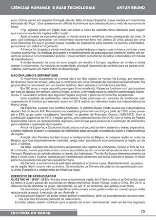 euro. Outros vieram em seguida: Portugal, Irlanda, Itália, Grécia e Espanha. Essas nações em crise foram 
batizadas de “Pigs”. Elas apresentavam déficits econômicos que desestabilizam o resto da economia do 
bloco. 
“Pig” significa porco em inglês. Não por acaso o nome foi utilizado como referência para sugerir 
Após a queda da economia grega, a Irlanda entra em evidência como protagonista da crise. O 
país, que conseguiu apresentar um crescimento econômico forte nos últimos 20 anos, passa por uma 
crise financeira em que o governo busca medidas de assistência para socorrer os bancos endividados, 
provocando um déficit no orçamento. 
A Irlanda foi obrigada a adotar medidas de austeridade para regular suas contas e controlar o seu 
sistema econômico. As medidas provocam o empobrecimento da população por promover cortes em be-nefícios 
sociais e no funcionalismo público. Houve também aumento de impostos e demissões em massa 
A então recessão da zona do euro propõe um desafio à Europa: equilibrar as dívidas e ainda 
manter o crescimento. As medidas de austeridade, principal ferramenta de controle para os países endi-vidados, 
O movimento separatista na Crimeia não é um fato isolado no mundo. Na Europa, por exemplo, 
há diversos focos de tensão, visto que o continente tem uma formação de populacional diversificada. Há 
grupos étnicos convivendo em um mesmo território. Nem sempre a convivência é pacífica. 
Em 200 anos, o mapa geopolítico europeu foi remodelando. Países se fundiram com outros países 
por elos de ligação em comum, como a língua, a etnia, a formação social ou mesmo semelhanças econô-micas. 
É necessário lembrar que algumas nações surgiram a partir de movimentos separatistas. 
Uma escalada de sentimentos nacionalistas locais promoveu um aumento de tendências pró- 
-separatismo. A Escócia, por exemplo, busca em 2014 realizar um referendo sobre sua independência do 
Reino Unido. 
Na Espanha, existem dois conflitos históricos. O território Basco (norte) busca sua independência 
desde o fim do século XIX. Movimentos nacionalistas ganharam mais força a partir de 1959, como exem-plo 
o ETA, grupo posto na categoria “terrorista” no governo de Francisco Franco (1939-1975). Com a 
constituição espanhola de 1978, a região ganhou uma certa autonomia. Em 2012, com a vitória do Partido 
Nacionalista Basco, os representantes regionais unem forças para pressionar a realização de referendos 
para viabilizar a separação da Espanha. 
Ainda na Espanha, a Catalunha (localizada ao sul do país) também sustenta o desejo separatista. 
Líderes regionais buscam a realização de referendos para consultar a população sobre a independência 
da região. 
A região dos Flandres também busca o desligamento da Bélgica. A próspera região no norte da 
Bélgica, que fala majoritariamente holandês, alega estar subsidiando economicamente a região sul do 
país, a Valônia. 
Na Itália, existem três movimentos separatistas nas regiões de Lombardia, Veneto e Tirol do Sul. 
A Lombardia, a mais populosa, nutre o sonho separatista, assim como Veneto (onde se situa a cidade de 
Veneza). Pesquisas de opinião atestam o desejo dos habitantes. Tirol do Sul busca desmembramento da 
Itália e união com a Áustria, sobretudo por semelhanças referentes aos laços culturais e sociais. A maior 
parte da população fala alemão naquele território. 
Na Crimeia, a economia local está mais atrelada à economia russa. Majoritariamente, as pesso-as 
da região falam russo e não ucraniano. Os moradores da Crimeia discordaram da aproximação com 
a União Europeia e o afastamento da influência russa. 
EXERCÍCIO DE APRENDIZAGEM 
QUESTÃO 01 - (FGV - 2013) - Há dez anos o economista inglês Jim 0’Neill cunhou o acrônimo Bric para 
se referir a quatro países de economias em desenvolvimento: Brasil, Rússia, índia e China. Em 2010, a 
África do Sul foi admitida no grupo, adicionando- se um “s” ao acrônimo, que passou a ser Brics. 
Os elementos que permitem identificar estes países como pertencentes ao mesmo grupo estão 
relacionados a seguir, à exceção de um. Assinale- o. 
a) Estes países dispõem de poder militar, político e econômico, além de abundância de recursos natu-rais 
b) Estes países podem contribuir para a gestão da ordem internacional, tanto em termos regionais 
75 
CIÊNCIAS HUMANAS E SUAS TECNOLOGIAS 
que a economia de tais nações estão “sujas”. 
de trabalhadores. 
promovem um maior índice de desemprego. 
NACIONALISMO E SEPARATISMO 
que lhes fornecem potencial de crescimento. 
HISTÓRIA DO BRASIL 
ARTUR BRUNO 
 