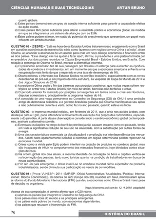 CIÊNCIAS HUMANAS E SUAS TECNOLOGIAS 
quanto globais. 
c) Estes países demonstram um grau de coesão interna suficiente para garantir a capacidade efetiva 
da ação estatal. 
d) Estes países têm poder suficiente para alterar a realidade política e econômica global, na medida 
em que se integrarem a um sistema de alianças com os EUA. 
e) Estes países podem exercer, em razão do potencial de crescimento que apresentam, um papel mais 
influente em âmbito mundial. 
QUESTÃO 02 - (CESPE) - “Está na hora de os Estados Unidos tratarem nosso engajamento com o Brasil 
em questões econômicas de maneira tão séria como fazemos com nações como a China e a Índia”, disse 
Obama, ao anunciar a assinatura de um acordo para criar um novo diálogo econômico e financeiro entre 
os dois países. “Esse diálogo vai nos ajudar a fazer isso”, afirmou o presidente a uma plateia formada por 
empresários dos dois países reunidos na Cúpula Empresarial Brasil - Estados Unidos, em Brasília. Com 
relação a presença de Obama no Brasil, marque a alternativa incorreta. 
a) O presidente americano fez de sua passagem por Brasília um esforço para aumentar as oportuni-dades 
recuperação mais lenta do que o esperado e uma taxa de desemprego de 9%. 
b) Obama reiterou o interesse dos Estados Unidos no petróleo brasileiro, especialmente com as novas 
descobertas do pré-sal, e em projetos de infra-estrutura, às vésperas da Copa do Mundo de 2014 e 
dos Jogos Olímpicos de 2016. 
c) A presidente Dilma pediu o fim das barreiras aos produtos brasileiros, que muitas vezes sofrem res-trições 
d) O período anterior foi marcado por posições convergentes em temas como a crise em Honduras, 
disputas comerciais e, principalmente, o programa nuclear do Irã. 
e) A conquista de uma vaga permanente no Conselho de Segurança (CS) da ONU é uma ambição 
antiga da diplomacia brasileira, e o governo brasileiro gostaria que Obama manifestasse seu apoio 
a isso publicamente durante a visita, como fez no ano passado, quando esteve na Índia. 
QUESTÃO 03 - A imprensa mundial noticiou, em fevereiro de 2011, que a crise nos países árabes, com 
destaque para o Egito, pode intensificar o movimento de elevação dos preços das commodities, especial-mente 
o do petróleo. A partir dessa observação e considerando o cenário econômico global contemporâ-neo, 
assinale a alternativa correta. 
a) Eventuais oscilações no preço do barril de petróleo já não causam impacto como no passado, tendo 
em vista a significativa redução de seu uso na atualidade, com a substituição por outras fontes de 
energia. 
b) Uma das características essenciais da globalização é a ampliação e a interdependência dos merca-dos. 
economia mundial. 
c) Crises como a vivida pelo Egito podem interferir na cotação de produtos no comércio global, mas 
são incapazes de influir no comportamento dos mercados financeiros, hoje blindados contra situa-ções 
76 
de comércio e investimentos, em um momento em que a economia americana enfrenta uma 
ao entrar nos Estados Unidos por meio de tarifas, barreiras não-tarifárias e cotas. 
Assim, fatos aparentemente isolados e ocorridos em região determinada podem repercutir na 
HISTÓRIA DO BRASIL 
de risco. 
d) Na ordem global dos dias atuais, a mesma liberdade de circulação de bens e capitais verifica-se 
na locomoção das pessoas, tanto como turistas quanto na condição de trabalhadores em busca de 
novas oportunidades. 
e) Por ser um país emergente, o Brasil insere-se no comércio mundial como exportador de produtos 
industrializados, sendo diminuta sua participação na venda de commodities. 
QUESTÃO 04 - (Prova: VUNESP - 2011 - SAP-SP - Oficial Administrativo / Atualidades / Política - Interna-cional; 
Blocos Econômicos;). Os líderes do G20 (Grupo dos 20), reunidos em Seul, manifestaram apoio 
à reforma do Fundo Monetário Internacional (FMI) que deu a economias como China e Brasil maior peso 
de decisão no organismo. 
(htpp://economia.uol.com.br, 12.11.2010. adaptado) 
Acerca de sua composição, é correto afirmar que o G20 reúne: 
a) apenas os países que integram o Conselho de Segurança da ONU. 
b) os países mais ricos do mundo e os principais emergentes. 
c) os países mais pobres do mundo, com economias dependentes. 
d) os países que recusam a intervenção do FMI. 
ARTUR BRUNO 
 