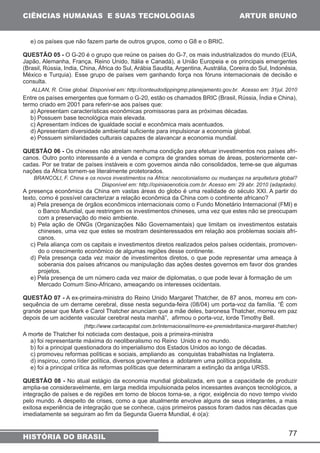 e) os países que não fazem parte de outros grupos, como o G8 e o BRIC. 
QUESTÃO 05 - O G-20 é o grupo que reúne os países do G-7, os mais industrializados do mundo (EUA, 
Japão, Alemanha, França, Reino Unido, Itália e Canadá), a União Europeia e os principais emergentes 
(Brasil, Rússia, India, China, África do Sul, Arábia Saudita, Argentina, Austrália, Coreira do Sul, Indonésia, 
México e Turquia). Esse grupo de países vem ganhando força nos fóruns internacionais de decisão e 
consulta. 
ALLAN, R. Crise global. Disponível em: http://conteudodippingmp.planejamento.gov.br. Acesso em: 31jul. 2010 
Entre os países emergentes que formam o G-20, estão os chamados BRIC (Brasil, Rússia, Índia e China), 
termo criado em 2001 para referir-se aos países que: 
a) Apresentam características econômicas promissoras para as próximas décadas. 
b) Possuem base tecnológica mais elevada. 
c) Apresentam índices de igualdade social e econômica mais acentuados. 
d) Apresentam diversidade ambiental suficiente para impulsionar a economia global. 
e) Possuem similaridades culturais capazes de alavancar a economia mundial. 
QUESTÃO 06 - Os chineses não atrelam nenhuma condição para efetuar investimentos nos países afri-canos. 
Outro ponto interessante é a venda e compra de grandes somas de áreas, posteriormente cer-cadas. 
Por se tratar de países instáveis e com governos ainda não consolidados, teme-se que algumas 
BRANCOLI, F. China e os novos investimentos na África: neocolonialismo ou mudanças na arquitetura global? 
Disponível em: http://opiniaoenoticia.com.br. Acesso em: 29 abr. 2010 (adaptado). 
A presença econômica da China em vastas áreas do globo é uma realidade do século XXI. A partir do 
texto, como é possível caracterizar a relação econômica da China com o continente africano? 
a) Pela presença de órgãos econômicos internacionais como o Fundo Monetário Internacional (FMI) e 
o Banco Mundial, que restringem os investimentos chineses, uma vez que estes não se preocupam 
com a preservação do meio ambiente. 
b) Pela ação de ONGs (Organizações Não Governamentais) que limitam os investimentos estatais 
chineses, uma vez que estes se mostram desinteressados em relação aos problemas sociais afri-canos. 
c) Pela aliança com os capitais e investimentos diretos realizados pelos países ocidentais, promoven-do 
d) Pela presença cada vez maior de investimentos diretos, o que pode representar uma ameaça à 
soberania dos países africanos ou manipulação das ações destes governos em favor dos grandes 
projetos. 
e) Pela presença de um número cada vez maior de diplomatas, o que pode levar à formação de um 
Mercado Comum Sino-Africano, ameaçando os interesses ocidentais. 
QUESTÃO 07 - A ex-primeira-ministra do Reino Unido Margaret Thatcher, de 87 anos, morreu em con-sequência 
de um derrame cerebral, disse nesta segunda-feira (08/04) um porta-voz da família. “É com 
grande pesar que Mark e Carol Thatcher anunciam que a mãe deles, baronesa Thatcher, morreu em paz 
depois de um acidente vascular cerebral nesta manhã”, afirmou o porta-voz, lorde Timothy Bell. 
(http://www.cartacapital.com.br/internacional/morre-ex-premiebritanica-margaret-thatcher) 
A morte de Thatcher foi noticiada com destaque, pois a primeira-ministra 
a) foi representante máxima do neoliberalismo no Reino Unido e no mundo. 
b) foi a principal questionadora do imperialismo dos Estados Unidos ao longo de décadas. 
c) promoveu reformas políticas e sociais, ampliando as conquistas trabalhistas na Inglaterra. 
d) inspirou, como líder política, diversos governantes a adotarem uma política populista. 
e) foi a principal crítica às reformas políticas que determinaram a extinção da antiga URSS. 
QUESTÃO 08 - No atual estágio da economia mundial globalizada, em que a capacidade de produzir 
amplia-se consideravelmente, em larga medida impulsionada pelos incessantes avanços tecnológicos, a 
integração de países e de regiões em torno de blocos torna-se, a rigor, exigência do novo tempo vivido 
pelo mundo. A despeito de crises, como a que atualmente envolve alguns de seus integrantes, a mais 
exitosa experiência de integração que se conhece, cujos primeiros passos foram dados nas décadas que 
imediatamente se seguiram ao fim da Segunda Guerra Mundial, é o(a): 
77 
CIÊNCIAS HUMANAS E SUAS TECNOLOGIAS 
nações da África tornem-se literalmente protetorados. 
o crescimento econômico de algumas regiões desse continente. 
HISTÓRIA DO BRASIL 
ARTUR BRUNO 
 