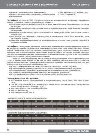CIÊNCIAS HUMANAS E SUAS TECNOLOGIAS 
a) Área de Livre Comércio das Américas (Alca). b) Mercado Comum do Sul (Mercosul). 
c) Tratado de Livre Comércio da América do Norte (Nafta). d) União Europeia (UE). 
e) Pacto Andino. 
QUESTÃO 09 - ( Prova: CESPE - 2011) - As características marcantes do atual estágio da economia 
mundial, comumente chamado de globalização, incluem a: 
a) capacidade de produção ainda limitada em face dos baixos índices de desenvolvimento científico e 
tecnológico. 
b) vigorosa regulamentação da economia e estímulo à presença cada vez maior do estado na direção 
de empresas. 
c) tendência ao protecionismo como forma de reduzir a presença dos países mais ricos no comércio 
internacional. 
d) concentração das cadeias produtivas em países economicamente mais sólidos, apesar dos custos 
de produção maiores. 
e) crescente interdependência entre os atores econômicos mundiais, como governos, empresas e 
movimentos sociais. 
QUESTÃO 10 - As migrações tradicionais, intensificadas e generalizadas nas últimas décadas do século 
XX, expressam aspectos particularmente importantes da problemática racial, visto como dilema também 
mundial. Deslocam-se indivíduos, famílias e coletividades para lugares próximos e distantes, envolvendo 
mudanças mais ou menos drásticas nas condições de vida e trabalho, em padrões e valores sociocultu-rais. 
Deslocam-se para sociedades semelhantes ou radicalmente distintas, algumas vezes compreenden-do 
culturas ou mesmo civilizações totalmente diversas. 
diversos estados nacionais. Uma razão para os movimentos migratórios nas últimas décadas e uma polí-tica 
migratória atual dos países desenvolvidos são 
a) A busca de oportunidades de trabalho e o aumento de barreiras contra a imigração. 
b) A necessidade de qualificação profissional e a abertura das fronteiras para os imigrantes. 
c) O desenvolvimento de projetos de pesquisa e o acautelamento dos bens dos imigrantes. 
d) A expansão da fronteira agrícola e a expulsão dos imigrantes qualificados. 
e) A fuga decorrente de conflitos políticos e o fortalecimento de políticas sociais. 
Compilação de textos feita a partir de: 
• POCHMANN, Marcio. Desenvolvimento e perspectivas novas para o Brasil. São Paulo: Cortez, 
2010. 
• SADER, Emir e GARCIA, Marco Aurélio (org’s). Brasil: entre o passado e o futuro. São Paulo: Fun-dação 
78 
ARTUR BRUNO 
IANNI, O. A era do globalismo. Rio de Janeiro: Civilização Brasileira, 1996 A mobilidade popula-cional 
da segunda metade do século XX teve um papel importante na formação social e econômica de 
HISTÓRIA DO BARSIL 
Perseu Abramo – Boitempo, 2010. 
• http://educacao.uol.com.br/historia-brasil/htm 
• http://pt.wikipedia.org 
• http://www.arturbruno.com.br 
:: GABARITO EXERCÍCIOS DE APRENDIZAGEM :: 
01 02 03 04 05 06 07 08 09 10 
11 12 13 14 15 16 17 18 19 20 
:: GABARITO EXERCÍCIOS COMPLEMENTARES :: 
01 02 03 04 05 06 07 08 09 10 
11 12 13 14 15 16 17 18 19 20 
 