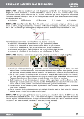 81 
CIÊNCIAS DA NATUREZA SUAS TECNOLOGIAS 
FÍSICA 
ANDREW 
AQUINO 
QUESTÃO 04 - João está parado em um posto de gasolina quando vê o carro de seu amigo, passan-do 
por um ponto P, na estrada, a 60 km/h. Pretendendo alcançá-lo, João parte com seu carro e passa 
pelo mesmo ponto P, depois de 4 minutos, já a 80 km/h. Considere que ambos dirigem com velocidades 
constantes. Medindo o tempo, a partir de sua passagem pelo ponto P, João deverá alcançar seu amigo, 
aproximadamente, em: 
a) 4 minutos b) 10 minutos c) 12 minutos d) 15 minutos e) 20 minutos 
QUESTÃO 05 - Ana (A), Beatriz (B) e Carla (C) combinam um encontro em uma praça próxima às suas 
casas. O gráfico, a seguir, representa a posição (x) em função do tempo (t), para cada uma, no intervalo 
de 0 a 200 s. Considere que a contagem do tempo se inicia no momento em que elas saem de casa. 
Referindo-se às informações, é correto afirmar que, durante o percurso 
a) a distância percorrida por Beatriz é maior do que a percorrida por Ana. 
b) o módulo da velocidade de Beatriz é cinco vezes menor do que o de Ana. 
c) o módulo da velocidade de Carla é duas vezes maior do que o de Beatriz. 
d) a distância percorrida por Carla é maior do que a percorrida por suas amigas. 
e) o módulo da velocidade de Ana é maior do que o de Beatriz e de Carla 
QUESTÃO 06 - Assinale a alternativa que apresenta a história que melhor se adapta ao gráfico. 
a) Assim que saí de casa lembrei que deveria ter enviado um documento para um cliente por e-mail. 
Resolvi voltar e cumprir essa tarefa. Aproveitei para responder mais algumas mensagens e, quando 
me dei conta, já havia passado mais de uma hora. Saí apressada e tomei um táxi para o escritório. 
b) Saí de casa e quando vi o ônibus parado no ponto corri para pegá-lo. Infelizmente o motorista não 
me viu e partiu. Após esperar algum tempo no ponto, resolvi voltar para casa e chamar um táxi. 
Passado algum tempo, o táxi me pegou na porta de casa e me deixou no escritório. 
c) Eu tinha acabado de sair de casa quando tocou o celular e parei para atendê-lo. Era meu chefe, 
dizendo que eu estava atrasado para uma reunião. Minha sorte é que nesse momento estava pas-sando 
um táxi. Acenei para ele e poucos minutos depois eu já estava no escritório. 
d) Tinha acabado de sair de casa quando o pneu furou. Desci do carro, troquei o pneu e finalmente 
pude ir para o trabalho. 
e) Saí de casa sem destino - estava apenas com vontade de andar. Após ter dado umas dez voltas na 
quadra, cansei e resolvi entrar novamente em casa. 
QUESTÃO 07 - Um predador, partindo do repouso, alcança sua velocidade máxima de 54 km/h em 4 s 
e mantém essa velocidade durante 10 s. Se não alcançar sua presa nesses 14 s, o predador desiste da 
caçada. A presa, partindo do repouso, alcança sua velocidade máxima, que é 4/5 da velocidade máxima 
do predador, em 5 s e consegue mantê-la por mais tempo que o predador. 
 