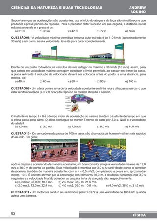 CIÊNCIAS DA NATUREZA E SUAS TECNOLOGIAS 
Suponha-se que as acelerações são constantes, que o início do ataque e da fuga são simultâneos e que 
predador e presa partem do repouso. Para o predador obter sucesso em sua caçada, a distância inicial 
máxima entre ele e a presa é de: 
a) 21 m b) 30 m c) 42 m d) 72 m e) 80 m 
QUESTÃO 08 - A velocidade máxima permitida em uma auto-estrada é de 110 km/h (aproximadamente 
30 m/s) e um carro, nessa velocidade, leva 6s para parar completamente. 
Diante de um posto rodoviário, os veículos devem trafegar no máximo a 36 km/h (10 m/s). Assim, para 
que carros em velocidade máxima consigam obedecer o limite permitido, ao passar em frente do posto, 
a placa referente à redução de velocidade deverá ser colocada antes do posto, a uma distância, pelo 
menos, de: 
a) 40 m b) 60 m c) 80 m d) 90 m e) 100 m 
QUESTÃO 09 - Um atleta corre a uma certa velocidade constante em linha reta e ultrapassa um carro que 
está sendo acelerado (a = 2,0 m/s2) do repouso na mesma direção e sentido. 
O instante de tempo t = 0 é o tempo inicial de aceleração do carro e também o instante de tempo em que 
o atleta passa pelo carro. O atleta consegue se manter à frente do carro por 3,0 s. Qual é a velocidade 
do atleta? 
a) 1,0 m/s b) 3,0 m/s c) 7,0 m/s d) 9,0 m/s e) 11,0 m/s 
QUESTÃO 10 - Os vencedores da prova de 100 m rasos são chamados de homem/mulher mais rápidos 
do mundo. Em geral, 
após o disparo e acelerando de maneira constante, um bom corredor atinge a velocidade máxima de 12,0 
m/s a 36,0 m do ponto de partida. Esta velocidade é mantida por 3,0 s. A partir deste ponto, o corredor 
desacelera, também de maneira constante, com a = − 0,5 m/s2, completando a prova em, aproximada-mente, 
seguintes e a velocidade final do corredor ao cruzar a linha de chegada são, respectivamente: 
a) 2,0 m/s2; 36,0 m; 10,8 m/s. b) 2,0 m/s2; 38,0 m; 21,6 m/s. 
c) 2,0 m/s2; 72,0 m; 32,4 m/s. d) 4,0 m/s2; 36,0 m; 10,8 m/s. e) 4,0 m/s2; 38,0 m; 21,6 m/s 
QUESTÃO 11 - Um motorista conduz seu automóvel pela BR-277 a uma velocidade de 108 km/h quando 
avista uma barreira. 
82 
ANDREW 
AQUINO 
10 s. É correto afirmar que a aceleração nos primeiros 36,0 m, a distância percorrida nos 3,0 s 
FÍSICA 
 