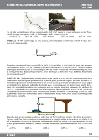 83 
CIÊNCIAS DA NATUREZA SUAS TECNOLOGIAS 
FÍSICA 
ANDREW 
AQUINO 
na estrada, sendo obrigado a frear (desaceleração de 5 m/s2) e parar o veículo após certo tempo. Pode- 
-se afirmar que o tempo e a distância de frenagem serão, respectivamente: 
a) 6 s e 90 m. b) 10 s e 120 m. c) 6 s e 80 m. d) 10 s e 200 m. e) 6 s e 120 m. 
QUESTÃO 12 - Um carro trafega por uma avenida, com velocidade constante de 54 km/h. A figura a se-guir 
ilustra essa situação. 
Quando o carro encontra-se a uma distância de 38 m do semáforo, o sinal muda de verde para amarelo, 
permanecendo assim por 2,5 s. Sabendo que o tempo de reação do motorista é de 0,5 s e que a máxima 
aceleração (em módulo) que o carro consegue ter é de 3 m/s², verifique se o motorista conseguirá parar 
o carro (utilizando a desaceleração máxima) antes de chegar ao semáforo. A que distância do semáforo 
ele conseguirá parar? 
QUESTÃO 13 - Freqüentemente, quando estamos por passar sob um viaduto, observamos uma placa 
orientando o motorista para que comunique à polícia qualquer atitude suspeita em cima do viaduto. O 
alerta serve para deixar o motorista atento a um tipo de assalto que tem se tornado comum e que segue 
um procedimento bastante elaborado. Contando que o motorista passe em determinado trecho da es-trada 
com velocidade constante, um assaltante, sobre o viaduto, aguarda a passagem do párabrisa do 
carro por uma referência previamente marcada na estrada. Nesse momento, abandona em queda livre 
uma pedra que cai enquanto o carro se move para debaixo do viaduto. A pedra atinge o vidro do carro 
quebrando-o e forçando o motorista a parar no acostamento mais à frente, onde outro assaltante aguarda 
para realizar o assalto. 
Suponha que, em um desses assaltos, a pedra caia por 7,2 m antes de atingir o pára-brisa de um carro. 
Nessas condições, desprezando-se a resistência do ar e considerando a aceleração da gravidade 10 m/ 
s2, a distância d da marca de referência, relativamente à trajetória vertical que a pedra realizará em sua 
queda, para um trecho de estrada onde os carros se movem com velocidade constante de 120 km/h, está 
a: 
a) 22 m. b) 36 m. c) 40 m. d) 64 m. e) 80 m. 
 