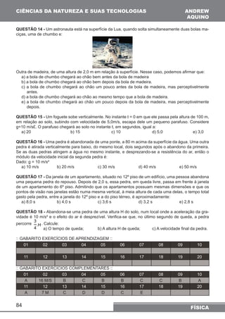 CIÊNCIAS DA NATUREZA E SUAS TECNOLOGIAS 
QUESTÃO 14 - Um astronauta está na superfície da Lua, quando solta simultaneamente duas bolas ma-ciças, 
84 
ANDREW 
AQUINO 
FÍSICA 
uma de chumbo e: 
Outra de madeira, de uma altura de 2,0 m em relação à superfície. Nesse caso, podemos afirmar que: 
a) a bola de chumbo chegará ao chão bem antes da bola de madeira 
b) a bola de chumbo chegará ao chão bem depois da bola de madeira. 
c) a bola de chumbo chegará ao chão um pouco antes da bola de madeira, mas perceptivelmente 
antes. 
d) a bola de chumbo chegará ao chão ao mesmo tempo que a bola de madeira. 
e) a bola de chumbo chegará ao chão um pouco depois da bola de madeira, mas perceptivelmente 
depois. 
QUESTÃO 15 - Um foguete sobe verticalmente. No instante t = 0 em que ele passa pela altura de 100 m, 
em relação ao solo, subindo com velocidade de 5,0m/s, escapa dele um pequeno parafuso. Considere 
g=10 m/s£. O parafuso chegará ao solo no instante t, em segundos, igual a: 
a) 20 b) 15 c) 10 d) 5,0 e) 3,0 
QUESTÃO 16 - Uma pedra é abandonada de uma ponte, a 80 m acima da superfície da água. Uma outra 
pedra é atirada verticalmente para baixo, do mesmo local, dois segundos após o abandono da primeira. 
Se as duas pedras atingem a água no mesmo instante, e desprezando-se a resistência do ar, então o 
módulo da velocidade inicial da segunda pedra é: 
Dado: g = 10 m/s² 
a) 10 m/s b) 20 m/s c) 30 m/s d) 40 m/s e) 50 m/s 
QUESTÃO 17 - Da janela de um apartamento, situado no 12º piso de um edifício, uma pessoa abandona 
uma pequena pedra do repouso. Depois de 2,0 s, essa pedra, em queda livre, passa em frente à janela 
de um apartamento do 6º piso. Admitindo que os apartamentos possuam mesmas dimensões e que os 
pontos de visão nas janelas estão numa mesma vertical, à meia altura de cada uma delas, o tempo total 
gasto pela pedra, entre a janela do 12º piso e a do piso térreo, é aproximadamente: 
a) 8,0 s b) 4,0 s c) 3,6 s d) 3,2 s e) 2,8 s 
QUESTÃO 18 - Abandona-se uma pedra de uma altura H do solo, num local onde a aceleração da gra-vidade 
é 10 m/s² e o efeito do ar é desprezível. Verifica-se que, no último segundo de queda, a pedra 
percorre 3 
4 
.H. Calcule: 
a) O tempo de queda; b) A altura H de queda; c) A velocidade final da pedra. 
:: GABARITO EXERCÍCIOS DE APRENDIZAGEM :: 
01 02 03 04 05 06 07 08 09 10 
11 12 13 14 15 16 17 18 19 20 
:: GABARITO EXERCÍCIOS COMPLEMENTARES :: 
01 02 03 04 05 06 07 08 09 10 
A 16 M/S B C B B C C B A 
11 12 13 14 15 16 17 18 19 20 
A 7 M C D D C E 
 