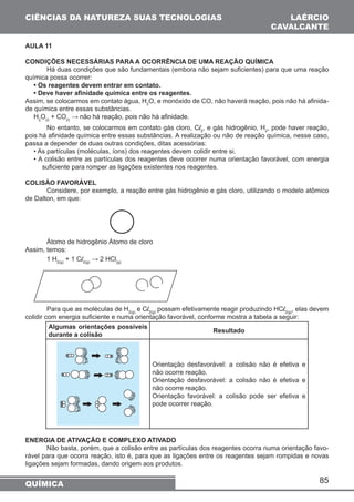 85 
CIÊNCIAS DA NATUREZA SUAS TECNOLOGIAS 
QUÍMICA 
LAÉRCIO 
CAVALCANTE 
AULA 11 
CONDIÇÕES NECESSÁRIAS PARA A OCORRÊNCIA DE UMA REAÇÃO QUÍMICA 
Há duas condições que são fundamentais (embora não sejam suficientes) para que uma reação 
química possa ocorrer: 
• Os reagentes devem entrar em contato. 
• Deve haver afinidade química entre os reagentes. 
Assim, se colocarmos em contato água, H2O, e monóxido de CO, não haverá reação, pois não há afinida-de 
química entre essas substâncias. 
H2O(l) + CO(l) → não há reação, pois não há afinidade. 
No entanto, se colocarmos em contato gás cloro, Cl2, e gás hidrogênio, H2, pode haver reação, 
pois há afinidade química entre essas substâncias. A realização ou não de reação química, nesse caso, 
passa a depender de duas outras condições, ditas acessórias: 
• As partículas (moléculas, íons) dos reagentes devem colidir entre si. 
• A colisão entre as partículas dos reagentes deve ocorrer numa orientação favorável, com energia 
suficiente para romper as ligações existentes nos reagentes. 
COLISÃO FAVORÁVEL 
Considere, por exemplo, a reação entre gás hidrogênio e gás cloro, utilizando o modelo atômico 
de Dalton, em que: 
Átomo de hidrogênio Átomo de cloro 
Assim, temos: 
1 H2(g) + 1 Cl2(g) → 2 HCl(g) 
Para que as moléculas de H2(g) e Cl2(g) possam efetivamente reagir produzindo HCl2(g), elas devem 
colidir com energia suficiente e numa orientação favorável, conforme mostra a tabela a seguir: 
Algumas orientações possíveis 
durante a colisão Resultado 
Orientação desfavorável: a colisão não é efetiva e 
não ocorre reação. 
Orientação desfavorável: a colisão não é efetiva e 
não ocorre reação. 
Orientação favorável: a colisão pode ser efetiva e 
pode ocorrer reação. 
ENERGIA DE ATIVAÇÃO E COMPLEXO ATIVADO 
Não basta, porém, que a colisão entre as partículas dos reagentes ocorra numa orientação favo-rável 
para que ocorra reação, isto é, para que as ligações entre os reagentes sejam rompidas e novas 
ligações sejam formadas, dando origem aos produtos. 
 