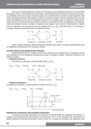 CIÊNCIAS DA NATUREZA E SUAS TECNOLOGIAS 
de energia mínima, característica de cada reação, chamada energia de ativação. Energia de ativação é 
a quantidade mínima de energia necessária para que a colisão entre as partículas dos reagentes, feita 
numa orientação favorável, seja efetiva e, portanto, resulte em reação. Quando a colisão entre as partí-culas 
chamada complexo ativado. Complexo ativado de uma reação é uma estrutura intermediária e instável 
entre os reagentes e os produtos. No caso da reação entre H2(g) e Cl2(g), formando HCl2(g), por exemplo, o 
complexo ativado seria representado da seguinte maneira: 
86 
LAÉRCIO 
CAVALCANTE 
Para que a colisão seja efetiva, também é necessário que os reagentes adquiram uma quantidade 
dos reagentes ocorre numa orientação favorável e com energia igual ou superior à energia de ati-vação, 
forma-se primeiramente uma estrutura instável e intermediária entre os reagentes e os produtos, 
Assim, também podemos definir energia de ativação como sendo a energia necessária para que 
QUÍMICA 
os reagentes se transformem em complexo ativado. 
ESTUDO GRÁFICO DA ENERGIA DE ATIVAÇÃO 
Independentemente de a reação química ser exotérmica ou endotérmica, os reagentes sempre 
irão necessitar de uma energia de ativação para atingir o complexo ativado, conforme mostramos nos 
gráficos a seguir: 
• Reação exotérmica 
Considere, por exemplo, o estudo gráfico da H2(g) e Cl2(g). 
1 H2(g) + 1 Cl2(g) → 2 H Cl(g) ΔH = – 44,2 kcal 
• Reação endotérmica 
Considere, por exemplo, o estudo gráfico da reação entre H2(g) e I2(g). 
1 H2(g) + 1 I2(g) → 2 H I(g) ΔH = – 12,4 kcal 
ENERGIA DE ATIVAÇÃO E VELOCIDADE DA REAÇÃO 
A energia de ativação representa um obstáculo na transformação de reagentes em produtos. A 
reação só será efetuada se esse obstáculo for transposto, isto é, se as moléculas das substâncias re-agentes 
adquirirem energia de ativação. Quanto menor for a energia de ativação a ser adquirida, mais 
 