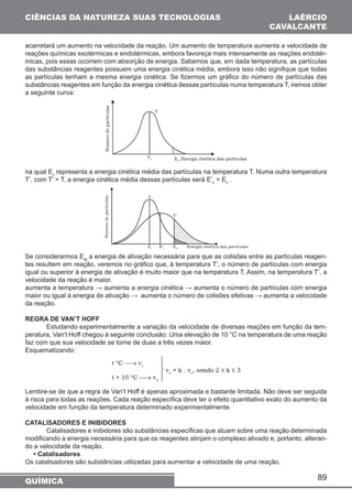 CIÊNCIAS DA NATUREZA SUAS TECNOLOGIAS 
acarretará um aumento na velocidade da reação. Um aumento de temperatura aumenta a velocidade de 
reações químicas exotérmicas e endotérmicas, embora favoreça mais intensamente as reações endotér-micas, 
pois essas ocorrem com absorção de energia. Sabemos que, em dada temperatura, as partículas 
das substâncias reagentes possuem uma energia cinética média, embora isso não signifique que todas 
as partículas tenham a mesma energia cinética. Se fizermos um gráfico do número de partículas das 
substâncias reagentes em função da energia cinética dessas partículas numa temperatura T, iremos obter 
a seguinte curva: 
na qual Ec representa a energia cinética média das partículas na temperatura T. Numa outra temperatura 
T’, com T’  T, a energia cinética média dessas partículas será E’c  Ec . 
Se considerarmos Eat a energia de ativação necessária para que as colisões entre as partículas reagen-tes 
resultem em reação, veremos no gráfico que, à temperatura T’, o número de partículas com energia 
igual ou superior à energia de ativação é muito maior que na temperatura T. Assim, na temperatura T’, a 
velocidade da reação é maior. 
aumenta a temperatura → aumenta a energia cinética → aumenta o número de partículas com energia 
maior ou igual à energia de ativação → aumenta o número de colisões efetivas → aumenta a velocidade 
da reação. 
REGRA DE VAN’T HOFF 
Estudando experimentalmente a variação da velocidade de diversas reações em função da tem-peratura, 
Van’t Hoff chegou à seguinte conclusão: Uma elevação de 10 °C na temperatura de uma reação 
89 
faz com que sua velocidade se torne de duas a três vezes maior. 
Esquematizando: 
Lembre-se de que a regra de Van’t Hoff é apenas aproximada e bastante limitada. Não deve ser seguida 
à risca para todas as reações. Cada reação específica deve ter o efeito quantitativo exato do aumento da 
velocidade em função da temperatura determinado experimentalmente. 
CATALISADORES E INIBIDORES 
Catalisadores e inibidores são substâncias específicas que atuam sobre uma reação determinada 
modificando a energia necessária para que os reagentes atinjam o complexo ativado e, portanto, alteran-do 
a velocidade da reação. 
• Catalisadores 
Os catalisadores são substâncias utilizadas para aumentar a velocidade de uma reação. 
QUÍMICA 
LAÉRCIO 
CAVALCANTE 
 