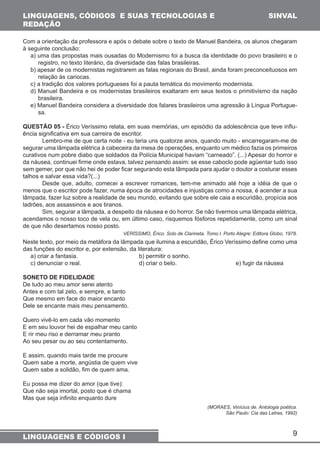 9 
LINGUAGENS, CÓDIGOS E SUAS TECNOLOGIAS E 
REDAÇÃO 
LINGUAGENS E CÓDIGOS I 
SINVAL 
Com a orientação da professora e após o debate sobre o texto de Manuel Bandeira, os alunos chegaram 
à seguinte conclusão: 
a) uma das propostas mais ousadas do Modernismo foi a busca da identidade do povo brasileiro e o 
registro, no texto literário, da diversidade das falas brasileiras. 
b) apesar de os modernistas registrarem as falas regionais do Brasil, ainda foram preconceituosos em 
relação às cariocas. 
c) a tradição dos valores portugueses foi a pauta temática do movimento modernista. 
d) Manuel Bandeira e os modernistas brasileiros exaltaram em seus textos o primitivismo da nação 
brasileira. 
e) Manuel Bandeira considera a diversidade dos falares brasileiros uma agressão à Língua Portugue-sa. 
QUESTÃO 05 - Érico Veríssimo relata, em suas memórias, um episódio da adolescência que teve influ-ência 
significativa em sua carreira de escritor. 
Lembro-me de que certa noite - eu teria uns quatorze anos, quando muito - encarregaram-me de 
segurar uma lâmpada elétrica à cabeceira da mesa de operações, enquanto um médico fazia os primeiros 
curativos num pobre diabo que soldados da Polícia Municipal haviam “carneado”. (...) Apesar do horror e 
da náusea, continuei firme onde estava, talvez pensando assim: se esse caboclo pode agüentar tudo isso 
sem gemer, por que não hei de poder ficar segurando esta lâmpada para ajudar o doutor a costurar esses 
talhos e salvar essa vida?(...) 
Desde que, adulto, comecei a escrever romances, tem-me animado até hoje a idéia de que o 
menos que o escritor pode fazer, numa época de atrocidades e injustiças como a nossa, é acender a sua 
lâmpada, fazer luz sobre a realidade de seu mundo, evitando que sobre ele caia a escuridão, propícia aos 
ladrões, aos assassinos e aos tiranos. 
Sim, segurar a lâmpada, a despeito da náusea e do horror. Se não tivermos uma lâmpada elétrica, 
acendamos o nosso toco de vela ou, em último caso, risquemos fósforos repetidamente, como um sinal 
de que não desertamos nosso posto. 
VERÍSSIMO, Érico. Solo de Clarineta. Tomo l. Porto Alegre: Editora Globo, 1978. 
Neste texto, por meio da metáfora da lâmpada que ilumina a escuridão, Érico Veríssimo define como uma 
das funções do escritor e, por extensão, da literatura: 
a) criar a fantasia. b) permitir o sonho. 
c) denunciar o real. d) criar o belo. e) fugir da náusea 
SONETO DE FIDELIDADE 
De tudo ao meu amor serei atento 
Antes e com tal zelo, e sempre, e tanto 
Que mesmo em face do maior encanto 
Dele se encante mais meu pensamento. 
Quero vivê-lo em cada vão momento 
E em seu louvor hei de espalhar meu canto 
E rir meu riso e derramar meu pranto 
Ao seu pesar ou ao seu contentamento. 
E assim, quando mais tarde me procure 
Quem sabe a morte, angústia de quem vive 
Quem sabe a solidão, fim de quem ama. 
Eu possa me dizer do amor (que tive): 
Que não seja imortal, posto que é chama 
Mas que seja infinito enquanto dure 
(MORAES, Vinícius de. Antologia poética. 
São Paulo: Cia das Letras, 1992) 
 