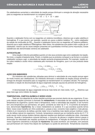 CIÊNCIAS DA NATUREZA E SUAS TECNOLOGIAS 
LAÉRCIO 
CAVALCANTE 
Os catalisadores aumentam a velocidade da reação porque diminuem a energia de ativação necessária 
para os reagentes se transformarem no complexo ativado. 
90 
A + B → C + D + calor 
Quando o catalisador forma com os reagentes um sistema monofásico, dizemos que a ação catalítica é 
homogênea. É o que ocorria, por exemplo, quando se usava a platina metálica, Pt(s), como catalisador 
da reação de combustão do SO2(g).Quando o catalisador forma com os reagentes um sistema polifásico, 
dizemos que a ação catalítica é heterogênea. Além disso, há substâncias que podem inibir a ação de um 
catalisador, mesmo que às vezes estejam presentes em quantidades mínimas (como impurezas). Essas 
substâncias são denominadas venenos de catalisador. 
AUTOCATÁLISE 
Uma reação é dita de autocatálise quando um dos seus produtos age como catalisador da reação. 
No início, a reação é bastante lenta. Porém, à medida que os produtos começam a se formar e o produto 
catalisador começa a agir, a velocidade da reação aumenta progressivamente. Por exemplo: reação en-tre 
cobre metálico e ácido nítrico catalisada pelo monóxido de nitrogênio, que é um dos produtos desta 
reação: 
AÇÃO DOS INIBIDORES 
Os inibidores são substâncias utilizadas para diminuir a velocidade de uma reação porque agem 
de modo inverso aos catalisadores. Os inibidores diminuem a velocidade da reação porque aumenta a 
energia de ativação necessária para os reagentes se transformarem no complexo ativado. Por exemplo: 
considere a reação de decomposição da água oxigenada (solução aquosa de peróxido de hidrogênio). 
A decomposição da água oxigenada torna-se mais lenta em meio ácido, H3O1+ 
(aq). Dizemos que 
esse meio age como inibidor da reação. 
TEMPERATURA, CINÉTICA QUÍMICA E SERES VIVOS 
Todo ser vivo depende de muitas reações químicas que ocorrem dentro de seu organismo. O con-junto 
dessas reações químicas é chamado de metabolismo. A velocidade de tais reações depende da 
temperatura do organismo; quanto maior a temperatura, maior a velocidade das reações. O ser humano 
tem uma temperatura que permanece, em geral, constante ao redor de 37 oC. O aumento da tempera-tura, 
denominado hipertermia, faz o nosso metabolismo se acelerar. É o que acontece quando temos 
febre: nosso corpo trabalha em ritmo acelerado e, graças a isso, consome mais oxigênio e mais glicose. 
A febre é um mecanismo de defesa; permite matar vírus e bactérias mais rápido porque mobiliza o siste-ma 
de defesa natural do organismo. Contudo, temperatura corporal que se mantenha acima de 41,7 oC 
pode causar morte porque acelera demais algumas reações que destroem substâncias vitais, chamadas 
enzimas. Quando a temperatura corporal decresce, o consumo de glicose e oxigênio diminui graças à 
diminuição da velocidade das reações químicas do metabolismo. A redução da temperatura normal do 
nosso organismo caracteriza a situação de hipotermia. Ela pode acontecer, por exemplo, com pessoas 
que permanecem em mares frios depois de naufrágios ou queda de aeronaves. Temperaturas corporais 
QUÍMICA 
 