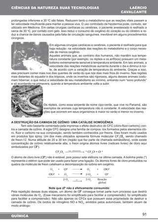 CIÊNCIAS DA NATUREZA SUAS TECNOLOGIAS 
prolongadas inferiores a 30 oC são fatais. Reduzem tanto o metabolismo que as reações vitais passam a 
ter velocidade insuficiente para manter a pessoa viva. O uso controlado da hipotermia pode, contudo, ser 
utilizado em Medicina. Em certas cirurgias cardíacas ou cerebrais, o paciente anestesiado é resfriado a 
cerca de 30 oC, por contato com gelo. Isso reduz o consumo de oxigênio do coração ou do cérebro e re-duz 
a chance de danos causados pela falta de circulação sanguínea, inevitável em alguns procedimentos 
91 
cirúrgicos. 
Em algumas cirurgias cardíacas e cerebrais, o paciente é resfriado para que 
haja redução na velocidade das reações do metabolismo e o corpo neces-site 
de menos oxigênio. 
Aqueles animais que, ao contrário dos humanos, não mantêm sua tempe-ratura 
constante (por exemplo, os répteis e os anfíbios) possuem um meta-bolismo 
extremamente sensível à temperatura ambiente. Em tais animais, a 
velocidade das reações metabólicas aumenta durante o dia e diminui à noi-te, 
de acordo com a variação de temperatura do ambiente. Graças a isso, 
eles precisam comer mais nos dias quentes de verão do que nos dias mais frios do inverno. Nas regiões 
mais distantes do equador e dos trópicos, onde os invernos são rigorosos, alguns desses animais costu-mam 
hibernar, o que reduz a velocidade de seu metabolismo ao mínimo, entrando num “sono profundo” 
e só acordando na primavera, quando a temperatura ambiente volta a subir. 
Os répteis, como essa serpente de nome cipo-verde, que vive no Panamá, são 
exemplos de animais cuja temperatura não é constante. A velocidade das rea-ções 
que ocorrem em seus organismos é maior no verão e menor no inverno. 
A DESTRUIÇÃO DA CAMADA DE OZÔNIO: UMA CATÁLISE HOMOGÊNEA 
Tem sido bastante comentado pela imprensa o efeito destrutivo do CFC (cloro-flúor-carbono) con-tra 
a camada de ozônio. A sigla CFC designa uma família de compos- tos formados pelos elementos clo-ro, 
flúor e carbono na sua composição, sendo também conhecidos por freons. Eles foram muito usados 
em produtos tipo spray. Um dos mais utilizados apresenta fórmula molecular CF2Cl2, sendo chamado 
de freon-12. Numa altitude de 20 a 30 km (região que faz parte da chamada estratosfera), onde existe 
concentração de ozônio relativamente alta, o freon origina átomos livres (radicais livres) de cloro aqui 
simbolizados por Cl*). 
O átomo de cloro livre (Cl*) não é estável, pois possui sete elétrons na última camada. A bolinha preta (*) 
representa o elétron que pode ser usado para fazer uma ligação. Os átomos livres de cloro produzidos na 
quebra da molécula de freon catalisam a decomposição do ozônio em oxigênio. 
Note que cl* não é efetivamente consumido 
Pela repetição dessas duas etapas, um átomo de Cl* consegue tomar parte num processo que destrói 
várias moléculas de O2. (Esse mecanismo foi simplificado para facilitar a compreensão). foi simplificado 
para facilitar a compreensão). Não são apenas os CFCs que possuem essa propriedade de destruir a 
camada de ozônio. Os óxidos de nitrogênio NO e NO2, emitidos pelos automóveis, também atuam de 
modo análogo: 
QUÍMICA 
LAÉRCIO 
CAVALCANTE 
 