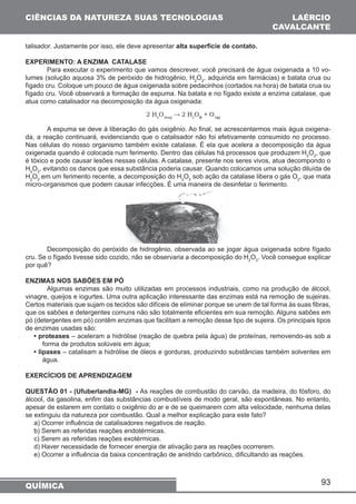 93 
CIÊNCIAS DA NATUREZA SUAS TECNOLOGIAS 
talisador. Justamente por isso, ele deve apresentar alta superfície de contato. 
EXPERIMENTO: A ENZIMA CATALASE 
Para executar o experimento que vamos descrever, você precisará de água oxigenada a 10 vo-lumes 
(solução aquosa 3% de peróxido de hidrogênio, H2O2, adquirida em farmácias) e batata crua ou 
fígado cru. Coloque um pouco de água oxigenada sobre pedacinhos (cortados na hora) de batata crua ou 
fígado cru. Você observará a formação de espuma. Na batata e no fígado existe a enzima catalase, que 
atua como catalisador na decomposição da água oxigenada: 
A espuma se deve à liberação do gás oxigênio. Ao final, se acrescentarmos mais água oxigena-da, 
a reação continuará, evidenciando que o catalisador não foi efetivamente consumido no processo. 
Nas células do nosso organismo também existe catalase. É ela que acelera a decomposição da água 
oxigenada quando é colocada num ferimento. Dentro das células há processos que produzem H2O2, que 
é tóxico e pode causar lesões nessas células. A catalase, presente nos seres vivos, atua decompondo o 
H2O2, evitando os danos que essa substância poderia causar. Quando colocamos uma solução diluída de 
H2O2 em um ferimento recente, a decomposição do H2O2 sob ação da catalase libera o gás O2, que mata 
micro-organismos que podem causar infecções. É uma maneira de desinfetar o ferimento. 
Decomposição do peróxido de hidrogênio, observada ao se jogar água oxigenada sobre fígado 
cru. Se o fígado tivesse sido cozido, não se observaria a decomposição do H2O2. Você consegue explicar 
por quê? 
ENZIMAS NOS SABÕES EM PÓ 
Algumas enzimas são muito utilizadas em processos industriais, como na produção de álcool, 
vinagre, queijos e iogurtes. Uma outra aplicação interessante das enzimas está na remoção de sujeiras. 
Certos materiais que sujam os tecidos são difíceis de eliminar porque se unem de tal forma às suas fibras, 
que os sabões e detergentes comuns não são totalmente eficientes em sua remoção. Alguns sabões em 
pó (detergentes em pó) contêm enzimas que facilitam a remoção desse tipo de sujeira. Os principais tipos 
de enzimas usadas são: 
• proteases – aceleram a hidrólise (reação de quebra pela água) de proteínas, removendo-as sob a 
forma de produtos solúveis em água; 
• lipases – catalisam a hidrólise de óleos e gorduras, produzindo substâncias também solventes em 
água. 
EXERCÍCIOS DE APRENDIZAGEM 
QUESTÃO 01 - (Ufuberlandia-MG) - As reações de combustão do carvão, da madeira, do fósforo, do 
álcool, da gasolina, enfim das substâncias combustíveis de modo geral, são espontâneas. No entanto, 
apesar de estarem em contato o oxigênio do ar e de se queimarem com alta velocidade, nenhuma delas 
se extinguiu da natureza por combustão. Qual a melhor explicação para este fato? 
a) Ocorrer influência de catalisadores negativos de reação. 
b) Serem as referidas reações endotérmicas. 
c) Serem as referidas reações exotérmicas. 
d) Haver necessidade de fornecer energia de ativação para as reações ocorrerem. 
e) Ocorrer a influência da baixa concentração de anidrido carbônico, dificultando as reações. 
QUÍMICA 
LAÉRCIO 
CAVALCANTE 
 