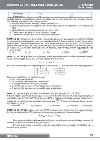 95 
CIÊNCIAS DA NATUREZA SUAS TECNOLOGIAS 
Pulverizado 20 0,7 
Pulverizado 40 0,2 
Considerando-se os resultados da tabela e os fatores que, em geral, influenciam as velocidades de rea-ção, 
todas as alternativas estão corretas, exceto: 
a) A pulverização aumenta a energia cinética das partículas. 
b) A pulverização aumenta a freqüência de colisões das partículas do comprimido com moléculas de 
água. 
c) A velocidade de dissolução depende de mais de um fator. 
d) O aquecimento aumenta a energia média das colisões. 
e) O aumento da superfície de contato favorece a dissolução. 
QUESTÃO 06 - Comprimidos de zinco são indicados para pacientes que apresentam problemas de falta 
de crescimento. quando ingerido, reage com o ácido cloridrio (Hl) do suco gástrico, produzindo um sal so-lúvel 
em água. Levando em conta que a velocidade da dossolução do zinco em ácido cloridrico depende 
apenas da superfície de contato dele o ácido, por qual fator multiplicada sua velocidade de dissolução se, 
ao invês de ingeri-lo na forma de um cubo de 1 cm de aresta, ele for divididoem 1000 pequenos cubos de 
1 mm de aresta? 
a) 10. b) 100. c) 1000. d) 10000. e) 100000. 
QUESTÃO 07 - (UFSC) - Uma reação genérica abaixo, em determinadas condições de pressão, tempe-ratura 
e concentração, ocorre com uma velocidade inicial de 4 mil/L.s. 
Nas mesmas condições, mas na presença das substâncias X. Y. Z e W, as velocidades das reações são: 
Com base nesses fatos, é correto afirmar que: 
a) X é um inibidor da reação. 
b) Z é um veneno que atua com o catalisador X. 
c) W é um promotor que atua com o veneno X. 
d) A, sozinho, não exerceria nenhuma ação sobre a velocidade. 
e) Z, sozinho, não exerceria nenhuma ação sobre a velocidade. 
QUESTÃO 08 - (UFSC) - Considere a reação lenta, dada pela equação: 
A determinação experimental mostrou que cada aumento de 10ºC na temperatura do reagente duplica a 
velocidade (regra de Van’t Hoff). Admitindo que, a 25ºC, a velocidade da reação seja igual a 0,5 mol/mim, 
qual será a velocidade da mesma reação à temperatura de ºC, supondo os demais fatores constan-tes? 
Dado: log 2 = 0,3. 
a) 4 mol/min. b) 5 mol/min. c) 6 mol/min. d) 7 mol/min. e) 8 mol/min. 
QUESTÃO 09 - (UFSC) - A água oxigenada, H2O2, é utilizada como antisséptico. O seu poder antissép-tico 
resulta da formação de O2(g) em sua decomposição, que pode ser representada por: 
Essa reação, muita lenta á temperatura ambiente, é consideravelmente acelerada na presença da 
catalase, uma enzima existente no sangue humano. 
Em uma determinada experiência, mediu-se a velocidade de decomposição de H2O2(g), com e 
sem adição de catalase. 
QUÍMICA 
LAÉRCIO 
CAVALCANTE 
 