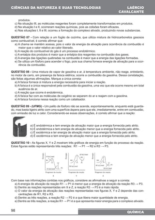 CIÊNCIAS DA NATUREZA E SUAS TECNOLOGIAS 
LAÉRCIO 
CAVALCANTE 
produtos. 
c) Na situação III, as moléculas reagentes foram completamente transformadas em produtos. 
d) Na situação I e II, ocorreram reações químicas, pois as colisões foram eficazes. 
e) Nas situações I, II e III, ocorreu a formação do complexo ativado, produzindo novas substancias. 
QUESTÃO 07 - Com relação a um fogão de cozinha, que utiliza mistura de hidrocarbonetos gasosos 
como combustível, é correto afirmar que: 
a) A chama se mantém acessa, pois o valor da energia da ativação para ocorrência da combustão é 
maior que o valor relativo ao calor liberado. 
b) A reação do combustível do gás é um processo endotérmico. 
c) A entalpia dos produtos é maior que a entalpia dos reagentes na combustão dos gases. 
d) A energia das ligações quebradas na combustão é maior que a energia das ligações formadas. 
e) Se utiliza um fósforo para acender o fogo, pois sua chama fornece energia de ativação para a ocor-rência 
98 
da combustão. 
QUESTÃO 08 - Uma mistura de vapor de gasolina e ar, à temperatura ambiente, não reage, entretanto, 
no motor de carro, em presença da faísca elétrica, ocorre a combustão da gasolina. Dessa constatação, 
são feitas algumas afirmações. Marque a única correta: 
a) A faísca fornece à mistura a energia necessária para iniciar a reação. 
b) A faísca é a única responsável pela combustão da gasolina, uma vez que ela ocorre mesmo em total 
ausência de ar. 
c) A reação que ocorre é endotérmica. 
d) A faísca faz com as moléculas de oxigênio se separem do ar e reajam com a gasolina. 
e) A faísca funciona nessa reação como um catalisador. 
QUESTÃO 09 - (UFMG) - Um palito de fósforo não se acende, espontaneamente, enquanto está guarda-do, 
mas basta ligeiro atrito com uma superfície áspera para que ele, imediatamente, entre em combustão, 
com emissão de luz e calor. Considerando-se essas observações, é correto afirmar que a reação: 
a) É endotérmica e tem energia de ativação maior que a energia fornecida pelo atrito. 
b) É endotérmica e tem energia de ativação menor que a energia fornecida pelo atrito. 
c) É exotérmica e ter energia de ativação maior que a energia fornecida pelo atrito. 
d) É exotérmica e tem energia de ativação menor que a energia fornecida pelo atrito. 
QUESTÃO 10 - As figuras X, Y e Z mostram três gráficos de energia em função do processo da reação. 
Estas figuras estão representando três reações: R1 → P1 → R2 e R3 → P3. 
Com base nas informações contidas nos gráficos, considere as afirmativas a seguir a correta: 
a) A energia de ativação da reação R1 → P1 é menor que a energia de ativação da reação R3 → P3. 
b) Dentre as reações representadas em X e Z, a reação R3 → P3 é a mais rápida. 
c) O valor da energia de ativação das reações representadas nas figuras X, Y e Z depende das con-centrações 
de R1, R2 e R3. 
d) Dentre as três reações, a reação R2 → P2 é a que libera maior quantidade de energia. 
e) Dentre as três reações, a reação R1 → P1 é a que apresenta maior energia para o complexo ativado. 
QUÍMICA 
 