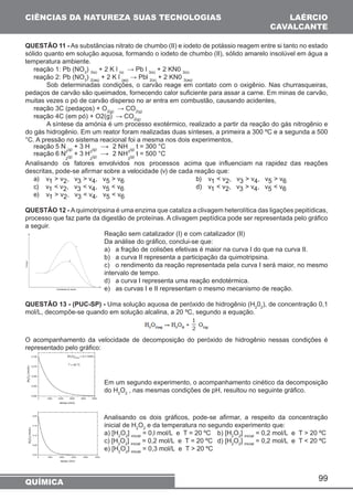 CIÊNCIAS DA NATUREZA SUAS TECNOLOGIAS 
QUESTÃO 11 - As substâncias nitrato de chumbo (II) e iodeto de potássio reagem entre si tanto no estado 
sólido quanto em solução aquosa, formando o iodeto de chumbo (II), sólido amarelo insolúvel em água a 
temperatura ambiente. 
reação 1: Pb (NO3) 3(s) + 2 K l (s) → Pb l 3(s) + 2 KN0 3(s) 
reação 2: Pb (NO3) 2(aq) + 2 K l (aq) → Pbl 2(s) + 2 KN0 3(aq) 
Sob determinadas condições, o carvão reage em contato com o oxigênio. Nas churrasqueiras, 
pedaços de carvão são queimados, fornecendo calor suficiente para assar a carne. Em minas de carvão, 
muitas vezes o pó de carvão disperso no ar entra em combustão, causando acidentes, 
reação 3C (pedaços) + O2(g) → CO2(g) 
reação 4C (em pó) + O2(g) → CO2(g) 
A síntese da amónia é um processo exotérmico, realizado a partir da reação do gás nitrogênio e 
do gás hidrogênio. Em um reator foram realizadas duas sínteses, a primeira a 300 ºC e a segunda a 500 
°C. A pressão no sistema reacional foi a mesma nos dois experimentos, 
reação 5 N 
99 
2(g) + 3 H 
2(g) → 2 NH 
3(g) t = 300 °C 
reação 6 N 
2(g) + 3 H 
2(g) → 2 NH 
3(g) t = 500 °C 
Analisando os fatores envolvidos nos processos acima que influenciam na rapidez das reações 
descritas, pode-se afirmar sobre a velocidade (v) de cada reação que: 
a) v1  v2, v3  v4, v5  v6 b) v1  v2, v3  v4, v5  v6 
c) v1  v2, v3  v4, v5  v6 d) v1  v2, v3  v4, v5  v6 
e) v1  v2, v3  v4, v5  v6 
QUESTÃO 12 - A quimotripsina é uma enzima que cataliza a clivagem heterolítica das ligações pepitídicas, 
processo que faz parte da digestão de proteínas. A clivagem peptídica pode ser representada pelo gráfico 
a seguir. 
Reação sem catalizador (I) e com catalizador (II) 
Da análise do gráfico, conclui-se que: 
a) a fração de colisões efetivas é maior na curva I do que na curva II. 
b) a curva II representa a participação da quimotripsina. 
c) o rendimento da reação representada pela curva I será maior, no mesmo 
intervalo de tempo. 
d) a curva I representa uma reação endotérmica. 
e) as curvas I e II representam o mesmo mecanismo de reação. 
QUESTÃO 13 - (PUC-SP) - Uma solução aquosa de peróxido de hidrogênio (H202), de concentração 0,1 
mol/L, decompõe-se quando em solução alcalina, a 20 ºC, segundo a equação. 
O acompanhamento da velocidade de decomposição do peróxido de hidrogênio nessas condições é 
representado pelo gráfico: 
Em um segundo experimento, o acompanhamento cinético da decomposição 
do H2O2 , nas mesmas condições de pH, resultou no seguinte gráfico. 
Analisando os dois gráficos, pode-se afirmar, a respeito da concentração 
inicial de H2O2 e da temperatura no segundo experimento que: 
a) [H2O2] inicial = 0,l mol/L e T = 20 ºC b) [H2O2] inicial = 0,2 mol/L e T  20 ºC 
c) [H2O2] inicial = 0,2 mol/L e T = 20 ºC d) [H2O2] inicial = 0,2 mol/L e T  20 ºC 
e) [H2O2] inicial = 0,3 mol/L e T  20 ºC 
QUÍMICA 
LAÉRCIO 
CAVALCANTE 
 