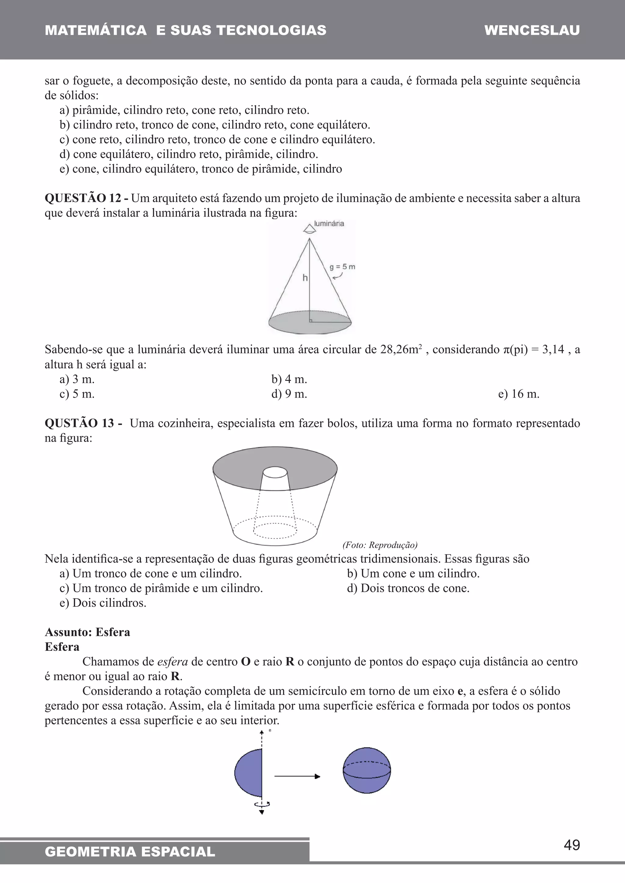 MATEMÁTICA E SUAS TECNOLOGIAS WENCESLAU 
sar o foguete, a decomposição deste, no sentido da ponta para a cauda, é formada pela seguinte sequência 
de sólidos: 
a) pirâmide, cilindro reto, cone reto, cilindro reto. 
b) cilindro reto, tronco de cone, cilindro reto, cone equilátero. 
c) cone reto, cilindro reto, tronco de cone e cilindro equilátero. 
d) cone equilátero, cilindro reto, pirâmide, cilindro. 
e) cone, cilindro equilátero, tronco de pirâmide, cilindro 
QUESTÃO 12 - Um arquiteto está fazendo um projeto de iluminação de ambiente e necessita saber a altura 
que deverá instalar a luminária ilustrada na figura: 
Sabendo-se que a luminária deverá iluminar uma área circular de 28,26m2 , considerando π(pi) = 3,14 , a 
altura h será igual a: 
a) 3 m. b) 4 m. 
c) 5 m. d) 9 m. e) 16 m. 
QUSTÃO 13 - Uma cozinheira, especialista em fazer bolos, utiliza uma forma no formato representado 
na figura: 
49 
(Foto: Reprodução) 
Nela identifica-se a representação de duas figuras geométricas tridimensionais. Essas figuras são 
a) Um tronco de cone e um cilindro. b) Um cone e um cilindro. 
c) Um tronco de pirâmide e um cilindro. d) Dois troncos de cone. 
e) Dois cilindros. 
Assunto: Esfera 
Esfera 
Chamamos de esfera de centro O e raio R o conjunto de pontos do espaço cuja distância ao centro 
é menor ou igual ao raio R. 
Considerando a rotação completa de um semicírculo em torno de um eixo e, a esfera é o sólido 
gerado por essa rotação. Assim, ela é limitada por uma superfície esférica e formada por todos os pontos 
pertencentes a essa superfície e ao seu interior. 
GEOMETRIA ESPACIAL 
 