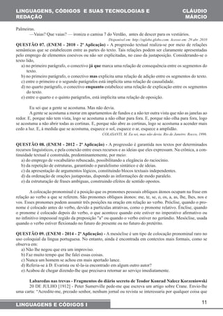 11 
LINGUAGENS, CÓDIGOS E SUAS TECNOLOGIAS E 
REDAÇÃO 
CLÁUDIO 
MÁRCIO 
Palmeiras. 
—Vaias? Que vaias? — ironiza o camisa 7 do Verdão, antes de descer para os vestiários. 
LINGUAGENS E CÓDIGOS I 
Disponível em: http://oglobo.globo.com. Acesso em: 29 abr. 2010 
QUESTÃO 07. (ENEM - 2010 - 2ª Aplicação) - A progressão textual realiza-se por meio de relações 
semânticas que se estabelecem entre as partes do texto. Tais relações podem ser claramente apresentadas 
pelo emprego de elementos coesivos ou não ser explicitadas, no caso da justaposição. Considerando-se o 
texto lido, 
a) no primeiro parágrafo, o conectivo já que marca uma relação de consequência entre os segmentos do 
texto. 
b) no primeiro parágrafo, o conectivo mas explicita uma relação de adição entre os segmentos do texto. 
c) entre o primeiro e o segundo parágrafos está implícita uma relação de causalidade. 
d) no quarto parágrafo, o conectivo enquanto estabelece uma relação de explicação entre os segmentos 
do texto. 
e) entre o quarto e o quinto parágrafos, está implícita uma relação de oposição. 
Eu sei que a gente se acostuma. Mas não devia. 
A gente se acostuma a morar em apartamentos de fundos e a não ter outra vista que não as janelas ao 
redor. E, porque não tem vista, logo se acostuma a não olhar para fora. E, porque não olha para fora, logo 
se acostuma a não abrir todas as cortinas. E, porque não abre as cortinas, logo se acostuma a acender mais 
cedo a luz. E, à medida que se acostuma, esquece o sol, esquece o ar, esquece a amplidão. 
COLASANTI, M. Eu sei, mas não devia. Rio de Janeiro: Rocco, 1996. 
QUESTÃO 08. (ENEM - 2012 - 2ª Aplicação) - A progressão é garantida nos textos por determinados 
recursos linguísticos, e pela conexão entre esses recursos e as ideias que eles expressam. Na crônica, a con-tinuidade 
textual é construída, predominantemente, por meio: 
a) do emprego de vocabulário rebuscado, possibilitando a elegância do raciocínio. 
b) da repetição de estruturas, garantindo o paralelismo sintático e de ideias. 
c) da apresentação de argumentos lógicos, constituindo blocos textuais independentes. 
d) da ordenação de orações justapostas, dispondo as informações de modo paralelo. 
e) da estruturação de frases ambíguas, construindo efeitos de sentido opostos. 
A colocação pronominal é a posição que os pronomes pessoais oblíquos átonos ocupam na frase em 
relação ao verbo a que se referem. São pronomes oblíquos átonos: me, te, se, o, os, a, as, lhe, lhes, nos e 
vos. Esses pronomes podem assumir três posições na oração em relação ao verbo. Próclise, quando o pro-nome 
é colocado antes do verbo, devido a partículas atrativas, como o pronome relativo. Ênclise, quando 
o pronome é colocado depois do verbo, o que acontece quando este estiver no imperativo afirmativo ou 
no infinitivo impessoal regido da preposição "a" ou quando o verbo estiver no gerúndio. Mesóclise, usada 
quando o verbo estiver flexionado no futuro do presente ou no futuro do pretérito. 
QUESTÃO 09. (ENEM - 2014 - 2ª Aplicação) - A mesóclise é um tipo de colocação pronominal raro no 
uso coloquial da língua portuguesa. No entanto, ainda é encontrada em contextos mais formais, como se 
observa em: 
a) Não lhe negou que era um improviso. 
b) Faz muito tempo que lhe falei essas coisas. 
c) Nunca um homem se achou em mais apertado lance. 
d) Referia-se à D. Evarista ou tê-la-ia encontrado em algum outro autor? 
e) Acabou de chegar dizendo-lhe que precisava retornar ao serviço imediatamente. 
Labaredas nas trevas - Fragmentos do diário secreto de Teodor Konrad Nalecz Korzeniowski 
20 DE JULHO [1912] - Peter Sumerville pede-me que escreva um artigo sobre Crane. Envio-lhe 
uma carta: “Acredite-me, prezado senhor, nenhum jornal ou revista se interessaria por qualquer coisa que 
 