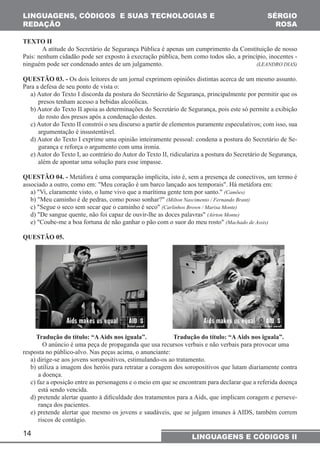 LINGUAGENS, CÓDIGOS E SUAS TECNOLOGIAS E 
REDAÇÃO 
14 
SÉRGIO 
ROSA 
LINGUAGENS E CÓDIGOS II 
TEXTO II 
A atitude do Secretário de Segurança Pública é apenas um cumprimento da Constituição de nosso 
País: nenhum cidadão pode ser exposto à execração pública, bem como todos são, a princípio, inocentes - 
ninguém pode ser condenado antes de um julgamento. (LEANDRO DIAS) 
QUESTÃO 03. - Os dois leitores de um jornal exprimem opiniões distintas acerca de um mesmo assunto. 
Para a defesa de seu ponto de vista o: 
a) Autor do Texto I discorda da postura do Secretário de Segurança, principalmente por permitir que os 
presos tenham acesso a bebidas alcoólicas. 
b) Autor do Texto II apoia as determinações do Secretário de Segurança, pois este só permite a exibição 
do rosto dos presos após a condenação destes. 
c) Autor do Texto II constrói o seu discurso a partir de elementos puramente especulativos; com isso, sua 
argumentação é insustentável. 
d) Autor do Texto I exprime uma opinião inteiramente pessoal: condena a postura do Secretário de Se-gurança 
e reforça o argumento com uma ironia. 
e) Autor do Texto I, ao contrário do Autor do Texto II, ridiculariza a postura do Secretário de Segurança, 
além de apontar uma solução para esse impasse. 
QUESTÃO 04. - Metáfora é uma comparação implícita, isto é, sem a presença de conectivos, um termo é 
associado a outro, como em: "Meu coração é um barco lançado aos temporais". Há metáfora em: 
a) "Vi, claramente visto, o lume vivo que a marítima gente tem por santo." (Camões) 
b) "Meu caminho é de pedras, como posso sonhar?" (Milton Nascimento / Fernando Brant) 
c) "Segue o seco sem secar que o caminho é seco" (Carlinhos Brown / Marisa Monte) 
d) "De sangue quente, não foi capaz de ouvir-lhe as doces palavras" (Aírton Monte) 
e) "Coube-me a boa fortuna de não ganhar o pão com o suor do meu rosto" (Machado de Assis) 
QUESTÃO 05. 
Tradução do título: “A Aids nos iguala”. Tradução do título: “A Aids nos iguala”. 
O anúncio é uma peça de propaganda que usa recursos verbais e não verbais para provocar uma 
resposta no público-alvo. Nas peças acima, o anunciante: 
a) dirige-se aos jovens soropositivos, estimulando-os ao tratamento. 
b) utiliza a imagem dos heróis para retratar a coragem dos soropositivos que lutam diariamente contra 
a doença. 
c) faz a oposição entre as personagens e o meio em que se encontram para declarar que a referida doença 
está sendo vencida. 
d) pretende alertar quanto à dificuldade dos tratamentos para a Aids, que implicam coragem e perseve-rança 
dos pacientes. 
e) pretende alertar que mesmo os jovens e saudáveis, que se julgam imunes à AIDS, também correm 
riscos de contágio. 
 