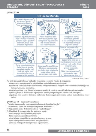 LINGUAGENS, CÓDIGOS E SUAS TECNOLOGIAS E 
REDAÇÃO 
16 
SÉRGIO 
ROSA 
LINGUAGENS E CÓDIGOS II 
QUESTÃO 09. 
Folha de S. Paulo, 27/8/97 
No texto dos quadrinhos de Galhardo, predomina a seguinte função da linguagem: 
a) expressiva, uma vez que há subjetividade assinalada nas vozes do texto. 
b) conativa, visto que ocorre influência no comportamento do receptor com o sistemático emprego das 
formas verbais no imperativo. 
c) metalinguística, pelo fato de haver preocupação de explicar o significado das palavras usadas. 
d) fática, já que se dá frequente repetição de termos para prolongar o contato com o receptor. 
e) poética, pois acontece ênfase na elaboração da mensagem expressa no sentido marcadamente cono-tativo. 
QUESTÃO 10. - Sejam as frases abaixo: 
“Participe da campanha contra a criminalidade do Jornal da Martha.” 
“Encontra-se a venda um massageador para Os de madeira.” 
“10 de janeiro: inicio do Campeonato de Futebol Inglês” 
A dificuldade de compreensão das sentenças reside: 
a) no emprego inadequado da preposição. 
b) na ordem inadequada dos termos. 
c) na falta de concordância gramatical entre os termos. 
d) na impropriedade vocabular da locução adjetiva. 
e) no use inadequado da regência de alguns verbos. 
 