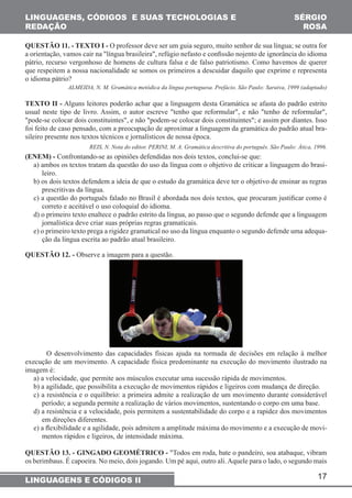 QUESTÃO 11. - TEXTO I - O professor deve ser um guia seguro, muito senhor de sua língua; se outra for 
a orientação, vamos cair na "língua brasileira", refúgio nefasto e confi ssão nojento de ignorância do idioma 
pátrio, recurso vergonhoso de homens de cultura falsa e de falso patriotismo. Como havemos de querer 
que respeitem a nossa nacionalidade se somos os primeiros a descuidar daquilo que exprime e representa 
o idioma pátrio? 
ALMEIDA, N. M. Gramática metódica da língua portuguesa. Prefácio. São Paulo: Saraiva, 1999 (adaptado) 
TEXTO II - Alguns leitores poderão achar que a linguagem desta Gramática se afasta do padrão estrito 
usual neste tipo de livro. Assim, o autor escreve "tenho que reformular", e não "tenho de reformular", 
"pode-se colocar dois constituintes", e não "podem-se colocar dois constituintes"; e assim por diantes. Isso 
foi feito de caso pensado, com a preocupação de aproximar a linguagem da gramática do padrão atual bra-sileiro 
REIS, N. Nota do editor. PERINI, M. A. Gramática descritiva do português. São Paulo: Ática, 1996. 
(ENEM) - Confrontando-se as opiniões defendidas nos dois textos, conclui-se que: 
a) ambos os textos tratam da questão do uso da língua com o objetivo de criticar a linguagem do brasi-leiro. 
b) os dois textos defendem a ideia de que o estudo da gramática deve ter o objetivo de ensinar as regras 
prescritivas da língua. 
c) a questão do português falado no Brasil é abordada nos dois textos, que procuram justifi car como é 
correto e aceitável o uso coloquial do idioma. 
d) o primeiro texto enaltece o padrão estrito da língua, ao passo que o segundo defende que a linguagem 
jornalística deve criar suas próprias regras gramaticais. 
e) o primeiro texto prega a rigidez gramatical no uso da língua enquanto o segundo defende uma adequa-ção 
O desenvolvimento das capacidades físicas ajuda na tormada de decisões em relação à melhor 
execução de um movimento. A capacidade física predominante na execução do movimento ilustrado na 
imagem é: 
a) a velocidade, que permite aos músculos executar uma sucessão rápida de movimentos. 
b) a agilidade, que possibilita a execução de movimentos rápidos e ligeiros com mudança de direção. 
c) a resistência e o equilíbrio: a primeira admite a realização de um movimento durante considerável 
período; a segunda permite a realização de vários movimentos, sustentando o corpo em uma base. 
d) a resistência e a velocidade, pois permitem a sustentabilidade do corpo e a rapidez dos movimentos 
em direções diferentes. 
e) a fl exibilidade e a agilidade, pois admitem a amplitude máxima do movimento e a execução de movi-mentos 
QUESTÃO 13. - GINGADO GEOMÉTRICO - "Todos em roda, bate o pandeiro, soa atabaque, vibram 
os berimbaus. É capoeira. No meio, dois jogando. Um pé aqui, outro ali. Aquele para o lado, o segundo mais 
17 
LINGUAGENS, CÓDIGOS E SUAS TECNOLOGIAS E 
REDAÇÃO 
SÉRGIO 
ROSA 
presente nos textos técnicos e jornalísticos de nossa época. 
da língua escrita ao padrão atual brasileiro. 
QUESTÃO 12. - Observe a imagem para a questão. 
rápidos e ligeiros, de intensidade máxima. 
LINGUAGENS E CÓDIGOS II 
 