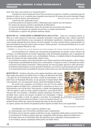 LINGUAGENS, CÓDIGOS E SUAS TECNOLOGIAS E 
REDAÇÃO 
18 
SÉRGIO 
ROSA 
LINGUAGENS E CÓDIGOS II 
atrás. Gira, lenta, uma estrela no ar. Geometria pura!? 
A professora carioca Adriana de Souza Lima encontrou na capoeira e, também, na geometria que ela 
desenha no chão e no ar o caminho para conquistar uma turma de 26 crianças da escola municipal Jônatas 
Serrano, no Rio de Janeiro, pela matemática". Revista Nova Escola, agosto 2002, p. 28/29. 
A partir do texto, depreende-se que: 
a) um bom professor de capoeira utiliza a Matemática para explicar seus movimentos. 
b) a música da capoeira estimula o aprendizado da Matemática. 
c) é possível aprender Matemática a partir dos desenhos dos movimentos da capoeira. 
d) o rigor dos movimentos da capoeira tem por base os estudos da Geometria. 
e) Matemática e capoeira não guardam nenhuma relação. 
QUESTÃO 14. - CONCEITOS E IMPORTÂNCIA DAS LUTAS - Antes de se tornarem esporte, as 
lutas ou as artes marciais tiveram duas conotações principais: eram praticadas com o objetivo guerreiro 
ou tinham um apelo fi losófi co como concepção de vida bastante signifi cativo. Atualmente, nos deparamos 
com a grande expansão das artes marciais em nível mundial. As raízes orientais foram se disseminando, ora 
pela necessidade de luta pela sobrevivência ou para a "defesa pessoal", ora pela possibilidade de ter as artes 
marciais como própria fi losofi a de vida. 
CARREIRO, E. A. Educação Física na escola: Implicações para a prática pedagógica. Rio de Janeiro: Guanabara Koogan, 2008 (fragmento). 
Um dos problemas da violência que está presente principalmente nos grandes centros urbanos são 
as brigas e os enfrentamentos de torcidas organizadas, além da formação de gangues, que se apropriam de 
gestos das lutas, resultando, muitas vezes, em fatalidades. Portanto, o verdadeiro objetivo da aprendizagem 
desses movimentos foi mal compreendido, afi nal as lutas: 
a) se tornaram um esporte, mas eram praticadas com o objetivo guerreiro a fi m de garantir a sobrevivência. 
b) apresentam a possibilidade de desenvolver o autocontrole, o respeito ao outro e a formação do caráter. 
c) possuem como objetivo principal a "defesa pessoal" por meio de golpes agressivos sobre adversário. 
d) sofreram transformações em seus princípios fi losófi cos, em razão de sua disseminação pelo mundo. 
e) se disseminaram pela necessidade de luta pela sobrevivência ou como fi losofi a pessoal de vida. 
QUESTÃO 15. - Fortaleza está entre as dez capitais brasileiras onde a popu-lação 
adulta mais pratica atividades físicas. O dado é do Ministério da Saúde 
e faz parte de um levantamento que traçou o perfi l da Alimentação e Ativi-dade 
Física da População Brasileia, no ano passado. O Vigitel Brasil 2009, 
como batizado, teve seu lançamento ofi cial, ontem Dia Mundial da Saúde. 
De acordo com a pesquisa, em Fortaleza, cerca de 33% dos adultos 
praticam alguma atividade física; considerando os momentos de lazer ou os 
deslocamentos a pé e de bicicleta. Neste quesito, a cidade está empatada com 
o Rio de Janeiro e atrás de outras capitais nordestinas, como Recife (PE) e 
Teresina (PI). Em Fortaleza, a Prefeitura mantém atualmente 50 pontos de 
atividade física, através dos projetos Academia na Comunidade e Espaço 
Oriental, pela manhã e à tarde, de segunda a sexta-feira. O coordenador de 
Políticas Públicas da Secretaria de Esporte e Lazer de Fortaleza (Secel), Sy-denham 
Rocha, admite que, apesar do aumento das ações da área de estímulo 
ao esporte, apenas uma minoria da população pratica alguma atividade física com regularidade. 
Diário do Nordeste, 8/abril/2010. 
Considerando-se o texto e a gravura, entende-se que: 
a) o deslocamento a pé e de bicicleta contribuem para o sedentarismo. 
b) Fortaleza está no topo das capitais nordestinas em que a população adulta pratica exercícios físicos. 
c) a prefeitura de Fortaleza contribui para que a população adulta pratique alguam atividade física. 
d) ativiades físicas na Avenida Beira-Mar são específi cas para a população economicamente rica. 
e) em Fortaleza, apenas a população adulta pratica atividades físicas. 
 