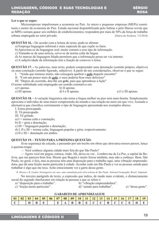 Microempresas impulsionam a economia no País. As micro e pequenas empresas (MEPs) consti-tuem 
o motor da economia do País. Estudo nacional disponibilizado pelo Sebrae e pelo Dieese revela que 
as MPEs somam quase seis milhões de estabelecimentos; respondem por mais de 50% da força de trabalho 
urbana empregada no setor privado. (Diário do Nordeste, 7/2/2010) 
QUESTÃO 16. - De acordo com a leitura do texto, pode-se afirmar: 
a) Emprega linguagem informal e mais especula do que expõe os fatos. 
b) Aproxima-se da linguagem oral, muito comum a esse tipo de informação. 
c) Tratando-se de uma notícia, serve-se da norma culta da língua. 
d) As marcas da linguagem falada permitem que a informação possa ser via internet. 
e) A subjetividade da informação tem a função de comover o leitor. 
QUESTÃO 17. - As palavras, num texto, podem compreender uma denotação (sentido próprio, objetivo) 
ou uma conotação (sentido figurado, subjetivo). A partir de tais considerações, observar o que se segue: 
I. "Ainda que tentasse muito, não conseguiu quebrar o gelo daquele encontro" 
II. "Com um pouco mais de gelo, o suco poderia ficar mais delicioso" 
III. "Depois do ocorrido, deu-lhe um gelo, para que aprendesse a lição" 
O termo sublinhado está empregado em sentido conotativo em: 
a) I apenas. b) II apenas. 
c) III apenas. d) I e II apenas. e) I e III apenas. 
QUESTÃO 18. - A variação linguística não torna a língua melhor ou pior nem mais bonita. Simplesmente 
aproxima o indivíduo de uma maior compreensão do mundo e sua relação no meio em que vive. Assinale a 
alternativa que classifica corretamente o tipo de linguagem apresentada nos exemplos abaixo. 
I. Estou preocupado. 
II. Tô preocupado. 
III. Tô grilado. 
a) I = norma culta e conotação; 
b) II = gíria e denotação; 
c) III = linguagem popular e denotação; 
d) I, II e III = norma culta, linguagem popular e gíria, respectivamente; 
e) II e III = denotação em ambos. 
QUESTÃO 19. - TEXTO PARA A PRÓXIMA QUESTÃO: 
Já na segurança da calçada, e passando por um trecho em obras que atravanca nossos passos, lanço 
— Você conhece alguma cidade mais feia do que São Paulo? 
— Agora você me pegou, retruca, rindo. Hã, deixa eu ver... Lembro-me de La Paz, a capital da Bo-lívia, 
que me pareceu bem feia. Dizem que Bogotá é muito feiosa também, mas não a conheço. Bem, São 
Paulo, no geral, é feia, mas as pessoas têm uma disposição para o trabalho aqui, uma vibração empreende-dora, 
que dá uma feição muito particular à cidade. Acordar cedo em São Paulo e ver as pessoas saindo para 
R. Moraes e R. Linsker. Estrangeiros em casa: uma caminhada pela selva urbana de São Paulo. National Geographic Brasil. Adaptado. 
No terceiro parágrafo do texto, a expressão que indica, de modo mais evidente, o distanciamento 
social do segundo interlocutor em relação às pessoas a que se refere é 
a) “disposição para o trabalho”. b) “vibração empreendedora”. 
c) “feição muito particular”. d) “saindo para trabalhar”. e) “dessa gente”. 
01 02 03 04 05 06 07 08 09 10 11 12 13 14 15 16 17 18 19 
C D B E E A B B E C C B C C E D E 
19 
LINGUAGENS, CÓDIGOS E SUAS TECNOLOGIAS E 
REDAÇÃO 
SÉRGIO 
ROSA 
Ler o que se segue: 
à queima-roupa: 
trabalhar é algo que me toca. Acho emocionante ver a garra dessa gente. 
GABARITO DE APRENDIZAGEM 
LINGUAGENS E CÓDIGOS II 
 