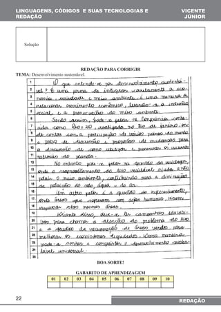 LINGUAGENS, CÓDIGOS E SUAS TECNOLOGIAS E 
REDAÇÃO 
22 
VICENTE 
JÚNIOR 
REDAÇÃO 
Solução 
REDAÇÃO PARA CORRIGIR 
TEMA: Desenvolvimento sustentável. 
BOA SORTE! 
GABARITO DE APRENDIZAGEM 
01 02 03 04 05 06 07 08 09 10 
 