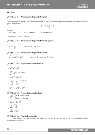 MATEMÁTICA E SUAS TECNOLOGIAS 
AULA 04 
QUESTÃO 01. - Potência com Expoente Natural 
Dado um número real a e um número natural n (n ≠ 0), definimos a potência como o produto de n fatores 
iguais ao número a. 
a− = 1 com n ∈ N* e a ∈ R* 
24 
THIAGO 
PACÍFICO 
EXPONENCIAIS 
an = a ⋅ a ⋅ a ⋅ ... ⋅ a 
 
n fatores 
Em que: 
a → base n → expoente an → potência 
Convenção: a0 = 1, ∀a ∈ R* 
QUESTÃO 02. - Potência com Expoente Inteiro Negativo 
n 
n 
a 
QUESTÃO 03. - Potência com Expoente Racional 
n (n )m n m 
m 
a = a = a com a ∈ R+* e m, n ∈ N (n ≠ 0) 
QUESTÃO 04. - Propriedades das Potências 
» am ⋅ an = am+n 
» 
a = m − n 
, se a ≠ 0 
m 
n 
a 
a 
» (a ⋅b)m = am ⋅bm 
 m m 
, se b ≠ 0 
a 
a =  
» m 
b 
b 
 
 
» (am )n = (an )m = am⋅n 
QUESTÃO 05. - Propriedades dos Radicais 
» 
a, se n for ímpar 
   
= 
a, se n for par 
n an 
» 
n a ⋅b = n a ⋅ n b 
» 
n 
n 
n 
a 
b 
a = 
b 
» 
n m a = n⋅m a 
QUESTÃO 06. - Função Exponencial 
Toda função f:R → R definida por f(x) = ax com a ∈ R, 0 < a ≠ 1 e x ∈ R, é denominada função 
exponencial de base a. 
 