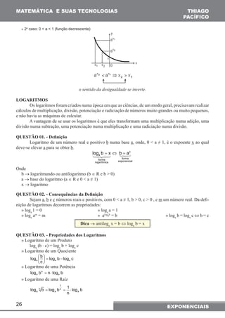 MATEMÁTICA E SUAS TECNOLOGIAS THIAGO 
26 
PACÍFICO 
» 2o caso: 0 < a < 1 (função decrescente) 
o sentido da desigualdade se inverte. 
LOGARITMOS 
Os logaritmos foram criados numa época em que as ciências, de um modo geral, precisavam realizar 
cálculos de multiplicação, divisão, potenciação e radiciação de números muito grandes ou muito pequenos, 
e não havia as máquinas de calcular. 
A vantagem de se usar os logaritmos é que eles transformam uma multiplicação numa adição, uma 
divisão numa subtração, uma potenciação numa multiplicação e uma radiciação numa divisão. 
QUESTÃO 01. - Definição 
Logaritmo de um número real e positivo b numa base a, onde, 0 < a ≠ 1, é o expoente x ao qual 
deve-se elevar a para se obter b. 
x 
logb=x ⇔ b=a 
a 
forma forma logarítmica exponencial 
Onde 
b → logaritmando ou antilogaritmo (b ∈ R e b > 0) 
a → base do logaritmo (a ∈ R e 0 < a ≠ 1) 
x → logaritmo 
QUESTÃO 02. - Consequências da Definição 
Sejam a, b e c números reais e positivos, com 0 < a ≠ 1, b > 0, c > 0 , e m um número real. Da defi-nição 
de logaritmos decorrem as propriedades: 
» loga 1 = 0 » loga a = 1 
» loga am = m » alogab = b » loga b = loga c ⇔ b = c 
Dica → antiloga x = b ⇔ loga b = x 
QUESTÃO 03. - Propriedades dos Logaritmos 
» Logaritmo de um Produto 
loga (b ⋅ c) = loga b + loga c 
» Logaritmo de um Quociente 
log b a a a − =  
log b log c 
c 
 
 
 
» Logaritmo de uma Potência 
n 
log b = n ⋅ 
log b a a 
» Logaritmo de uma Raíz 
1 
log b log b 1 a 
log b 
n 
n 
= n 
= ⋅ 
a a 
EXPONENCIAIS 
 