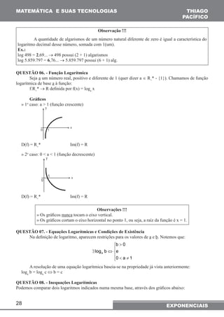 MATEMÁTICA E SUAS TECNOLOGIAS THIAGO 
28 
PACÍFICO 
Observação !!! 
A quantidade de algarismos de um número natural diferente de zero é igual a característica do 
logaritmo decimal desse número, somada com 1(um). 
Ex.: 
log 498 = 2,69... → 498 possui (2 + 1) algarismos 
log 5.859.797 = 6,76... → 5.859.797 possui (6 + 1) alg. 
QUESTÃO 06. - Função Logarítmica 
Seja a um número real, positivo e diferente de 1 (quer dizer a ∈ R+* - {1}). Chamamos de função 
logarítmica de base a à função: 
f:R+* → R definida por f(x) = loga x 
Gráficos 
» 1o caso: a > 1 (função crescente) 
D(f) = R+* Im(f) = R 
» 2o caso: 0 < a < 1 (função decrescente) 
D(f) = R+* Im(f) = R 
Observações !!! 
» Os gráficos nunca tocam o eixo vertical. 
» Os gráficos cortam o eixo horizontal no ponto 1, ou seja, a raíz da função é x = 1. 
QUESTÃO 07. - Equações Logarítmicas e Condições de Existência 
Na definição de logaritmo, aparecem restrições para os valores de a e b. Notemos que: 
b 0 
 
 
 
> 
< ≠ 
∃ ⇔ 
e 
0 a 1 
log b a 
A resolução de uma equação logarítmica baseia-se na propriedade já vista anteriormente: 
loga b = loga c ⇔ b = c 
QUESTÃO 08. - Inequações Logarítmicas 
Podemos comparar dois logaritmos indicados numa mesma base, através dos gráficos abaixo: 
EXPONENCIAIS 
 