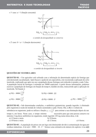MATEMÁTICA E SUAS TECNOLOGIAS THIAGO 
PACÍFICO 
=  para estimar a sua eliminação depois de um 
29 
» 1o caso: a > 1 (função crescente) 
o sentido da desigualdade se conserva 
» 2o caso: 0 < a < 1 (função decrescente) 
o sentido da desigualdade se inverte 
QUESTÕES DE VESTIBULARES 
QUESTÃO 01. - Um agricultor está sofrendo com a infestação de determinada espécie de formiga que 
está destruindo sua plantação. Após buscar a ajuda de um especialista, este recomenda a aplicação de certo 
inseticida, explicando que após seu uso a população dessas formigas será reduzida à metade a cada 5 dias. 
A população inicial de formigas é estimada em 30000 espécimes. A partir dessas informações, podemos 
escrever a população de formigas em função do tempo t, medido em dias, transcorrido após a aplicação do 
inseticida. Tal função é: 
t 
a) 5 
1 . 30000 ) t ( P  
=  b) P(t) = 30000 . (2)t 
2 
 
 
c) 
t 
2 
1 . 30000 ) t ( P  
P(t) 30000. 1 
 
=  
=   
d) P(t) = 30000 . 2-t e) 5 
 
t 
2 
− 
 
 
QUESTÃO 02. - Sob determinadas condições, o antibiótico gentamicina, quando ingerido, é eliminado 
pelo organismo à razão de metade do volume acumulado a cada 2 horas. Daí, se K é o volume da 
t 
substância no organismo, pode-se utilizar a função 2 
1 . k ) t ( f  
2 
 
 
tempo t, em horas. Neste caso, o tempo mínimo necessário para que uma pessoa conserve no 
máximo 2 mg desse antibiótico no organismo, tendo ingerido 128 mg numa única dose, é de: 
a) 12 horas e meia. b) 10 horas. 
c) 10 horas e meia. d) 12 horas. e) 6 horas. 
QUESTÃO 03. - A população de peixes em um lago está diminuindo devido à contaminação da água por 
resíduos industriais. A lei n(t) = 5000 – 10 . 2t – 1 fornece uma estimativa do número de espécies vivas n(t) 
EXPONENCIAIS 
 