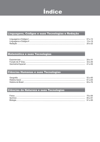 Índice 
Linguagens, Códigos e suas Tecnologias e Redação 
Linguagens e Códigos I ............................................................................................................. 
Linguagens e Códigos II ............................................................................................................ 
Redação ................................................................................................................................... 
Exponenciais ............................................................................................................................ 
Função de 2º Grau .................................................................................................................... 
Geometria Espacial ................................................................................................................... 
Geografia .................................................................................................................................. 
História Geral ............................................................................................................................ 
História do Brasil ....................................................................................................................... 
Física ......................................................................................................................................... 
Química ..................................................................................................................................... 
Biologia ...................................................................................................................................... 
07 a 12 
13 a 19 
20 a 22 
24 a 31 
32 a 40 
41 a 50 
52 a 60 
61 a 64 
65 a 76 
78 a 84 
85 a 91 
91 a 95 
Matemática e suas Tecnologias 
Ciências Humanas e suas Tecnologias 
Ciências da Natureza e suas Tecnologias 
 