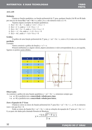 MATEMÁTICA E SUAS TECNOLOGIAS 
32 
FÁBIO 
FROTA 
FUNÇÃO DO 2º GRAU 
AULA 05 
Definição 
Chama-se função quadrática, ou função polinomial do 2º grau, qualquer função f de IR em IR dada 
por uma lei da forma f(x) = ax2 + bx + c, onde a, b e c são números reais e a ≠ 0. 
Vejamos alguns exemplos de função quadráticas: 
1. f(x) = 3x2 - 4x + 1, onde a = 3, b = - 4 e c = 1 
2. f(x) = x2 -1, onde a = 1, b = 0 e c = -1 
3. f(x) = 2x2 + 3x + 5, onde a = 2, b = 3 e c = 5 
4. f(x) = - x2 + 8x, onde a = -1, b = 8 e c = 0 
5. f(x) = -4x2, onde a = - 4, b = 0 e c = 0 
Gráfico 
O gráfico de uma função polinomial do 2º grau, y = ax2 + bx + c, com a ≠ 0, é uma curva chamada 
parábola. 
Exemplo: 
Vamos construir o gráfico da função y = x2 + x: 
Primeiro atribuímos a x alguns valores, depois calculamos o valor correspondente de y e, em seguida, 
ligamos os pontos assim obtidos. 
x y 
-3 6 
-2 2 
-1 0 
0 0 
1 2 
2 6 
Observação: 
Ao construir o gráfico de uma função quadrática y = ax2 + bx + c, notaremos sempre que: 
• se a > 0, a parábola tem a concavidade voltada para cima; 
• se a < 0, a parábola tem a concavidade voltada para baixo; 
Zero e Equação do 2º Grau 
Chama-se zeros ou raízes da função polinomial do 2º grau f(x) = ax2 + bx + c , a ≠ 0, os números 
reais x tais que f(x) = 0. 
Então as raízes da função f(x) = ax2 + bx + c são as soluções da equação do 2º grau ax2 + bx + c = 
0, as quais são dadas pela chamada fórmula de Bhaskara: 
 
