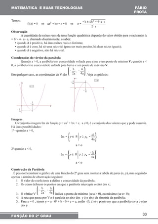 33 
MATEMÁTICA E SUAS TECNOLOGIAS 
FUNÇÃO DO 2º GRAU 
FÁBIO 
FROTA 
Temos: 
Observação 
A quantidade de raízes reais de uma função quadrática depende do valor obtido para o radicando Δ 
= b² - 4 ⋅ a ⋅ c, chamado discriminante, a saber: 
• quando Δ é positivo, há duas raízes reais e distintas; 
• quando Δ é zero, há só uma raiz real (para ser mais preciso, há duas raízes iguais); 
• quando Δ é negativo, não há raiz real. 
Coordenadas do vértice da parábola 
Quando a > 0, a parábola tem concavidade voltada para cima e um ponto de mínimo V; quando a < 
0, a parábola tem concavidade voltada para baixo e um ponto de máximo V. 
Em qualquer caso, as coordenadas de V são . Veja os gráficos: 
Imagem 
O conjunto-imagem Im da função y = ax2 + bx + c, a ≠ 0, é o conjunto dos valores que y pode assumir. 
Há duas possibilidades: 
1ª - quando a > 0, 
a > o 
2ª quando a < 0, 
a < o 
Construção da Parábola 
É possível construir o gráfico de uma função do 2º grau sem montar a tabela de pares (x, y), mas seguindo 
apenas o roteiro de observação seguinte: 
1. O valor do coeficiente a define a concavidade da parábola; 
2. Os zeros definem os pontos em que a parábola intercepta o eixo dos x; 
3. O vértice V indica o ponto de mínimo (se a > 0), ou máximo (se a< 0); 
4. A reta que passa por V e é paralela ao eixo dos y é o eixo de simetria da parábola; 
5. Para x = 0 , temos y = a · 02 + b · 0 + c = c; então (0, c) é o ponto em que a parábola corta o eixo 
dos y. 
 