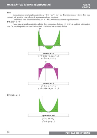 MATEMÁTICA E SUAS TECNOLOGIAS 
34 
FÁBIO 
FROTA 
FUNÇÃO DO 2º GRAU 
Sinal 
Consideramos uma função quadrática y = f(x) = ax2 + bx + c e determinemos os valores de x para 
os quais y é negativo e os valores de x para os quais y é positivos. 
Conforme o sinal do discriminante Δ = b2 - 4ac, podemos ocorrer os seguintes casos: 
1º CASO - Δ > 0 
Nesse caso a função quadrática admite dois zeros reais distintos (x1 ≠ x2). a parábola intercepta o 
eixo Ox em dois pontos e o sinal da função é o indicado nos gráficos abaixo: 
quando a > 0 
y > 0 ⇔ (x < x1 ou x > x2) 
y < 0 ⇔ x1 < x < x 2 
quando a < 0 
y > 0 ⇔ x1 < x < x2 
y < 0 ⇔ (x < x1 ou x > x2) 
2ºCASO - Δ = 0 
quando a > 0 
 